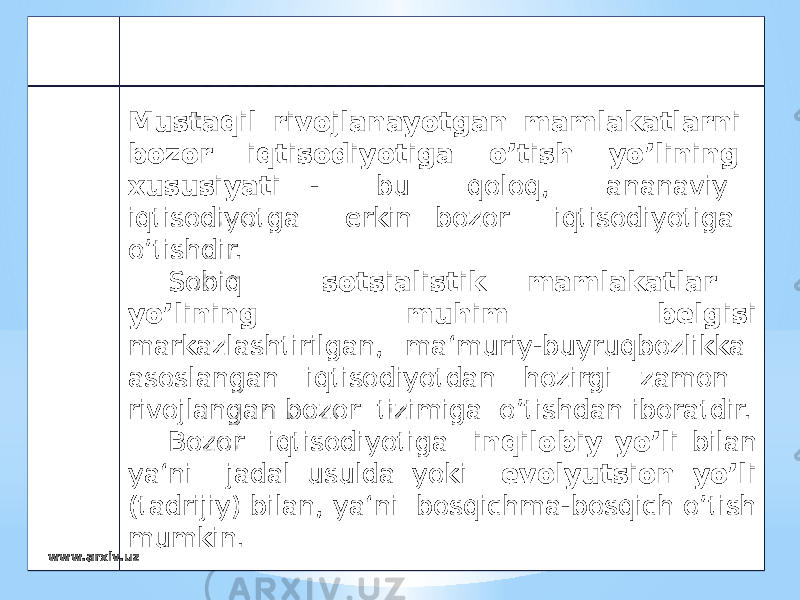 Mustaqil rivojlanayotgan mamlakatlarni bozor iqtisodiyotiga o’tish yo’lining xususiyati - bu qoloq, ananaviy iqtisodiyotga erkin bozor iqtisodiyotiga o’tishdir. Sobiq sotsialistik mamlakatlar yo’lining muhim belgisi markazlashtirilgan, ma‘muriy-buyruqbozlikka asoslangan iqtisodiyotdan hozirgi zamon rivojlangan bozor tizimiga o’tishdan iboratdir. Bozor iqtisodiyotiga inqilobiy yo’li bilan ya‘ni jadal usulda yoki evolyutsion yo’li (tadrijiy) bilan, ya‘ni bosqichma-bosqich o’tish mumkin. www.arxiv.uz 