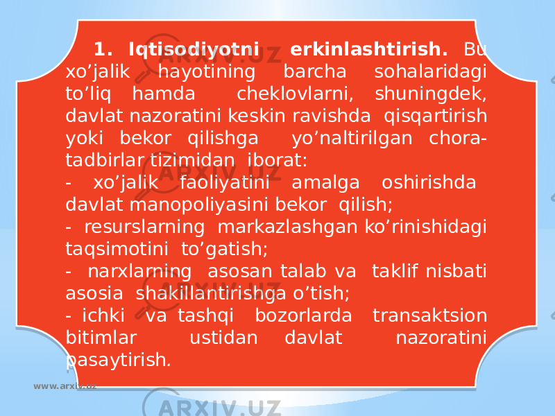 1. Iqtisodiyotni erkinlashtirish. Bu xo’jalik hayotining barcha sohalaridagi to’liq hamda cheklovlarni, shuningdek, davlat nazoratini keskin ravishda qisqartirish yoki bekor qilishga yo’naltirilgan chora- tadbirlar tizimidan iborat: - xo’jalik faoliyatini amalga oshirishda davlat manopoliyasini bekor qilish; - resurslarning markazlashgan ko’rinishidagi taqsimotini to’gatish; - narxlarning asosan talab va taklif nisbati asosia shakillantirishga o’tish; - ichki va tashqi bozorlarda transaktsion bitimlar ustidan davlat nazoratini pasaytirish . www.arxiv.uz37200B 05 17 0802 0A 0B02 080D 1D 0A 1D 080D 1D 0D 1D 14 22 02 