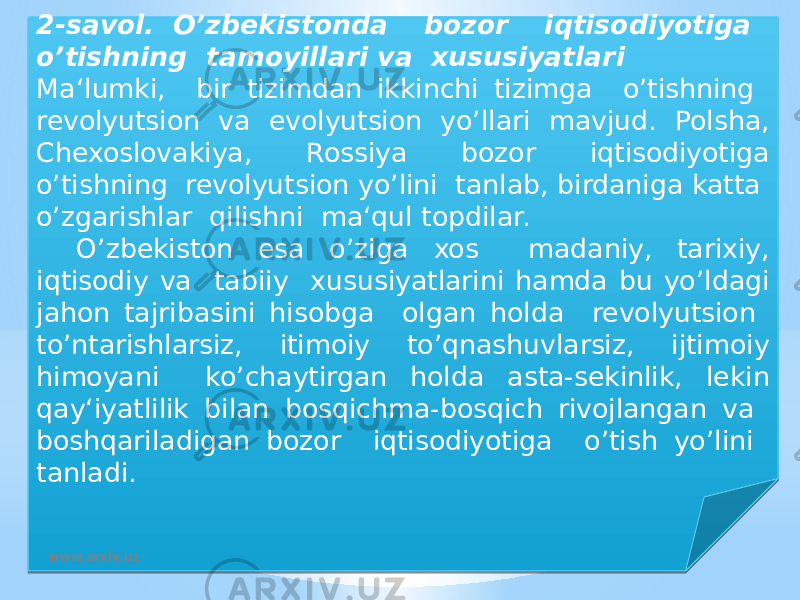 2-savol. O’zbekistonda bozor iqtisodiyotiga o’tishning tamoyillari va xususiyatlari Ma‘lumki, bir tizimdan ikkinchi tizimga o’tishning revolyutsion va evolyutsion yo’llari mavjud. Polsha, Chexoslovakiya, Rossiya bozor iqtisodiyotiga o’tishning revolyutsion yo’lini tanlab, birdaniga katta o’zgarishlar qilishni ma‘qul topdilar. O’zbekiston esa o’ziga xos madaniy, tarixiy, iqtisodiy va tabiiy xususiyatlarini hamda bu yo’ldagi jahon tajribasini hisobga olgan holda revolyutsion to’ntarishlarsiz, itimoiy to’qnashuvlarsiz, ijtimoiy himoyani ko’chaytirgan holda asta-sekinlik, lekin qay‘iyatlilik bilan bosqichma-bosqich rivojlangan va boshqariladigan bozor iqtisodiyotiga o’tish yo’lini tanladi. www.arxiv.uz19 06 290D 04 2C 02 02 13 06 20 08 0F06 07 14 08 