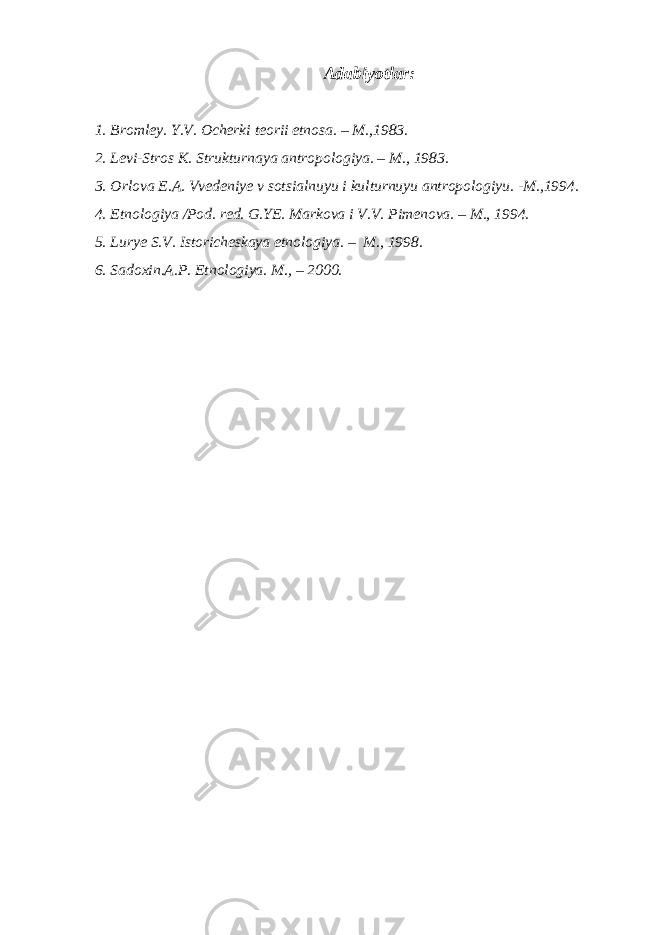 Adabiyotlar: 1. Bromley. Y.V. Ocherki teorii etnosa. – M.,1983. 2. Levi-Stros K. Strukturnaya antropologiya. – M., 1983. 3. Orlova E.A. Vvedeniye v sotsialnuyu i kulturnuyu antropologiyu. -M.,1994. 4. Etnologiya /Pod. red. G.YE. Markova i V.V. Pimenova. – M., 1994. 5. Lurye S.V. Istoricheskaya etnologiya. – M., 1998. 6. Sadoxin.A.P. Etnologiya. M., – 2000. 
