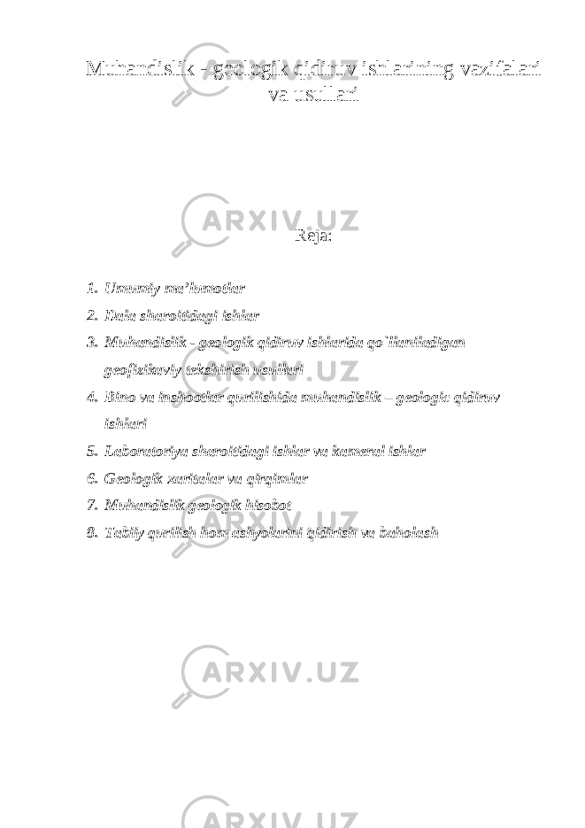 Muhandislik - geologik qidiruv ishlarining vazifalari va usullari Reja: 1. Umumiy ma’lumotlar 2. Dala sharoitidagi ishlar 3. Muhandislik - geologik qidiruv ishlarida qo`llaniladigan geofizikaviy tekshirish usullari 4. Bino va inshootlar qurilishida muhandislik – geologic qidiruv ishlari 5. Laboratoriya sharoitidagi ishlar va kameral ishlar 6. Geologik xaritalar va qirqimlar 7. Muhandislik geologik hisobot 8. Tabiiy qurilish hom ashyolarini qidirish va baholash 