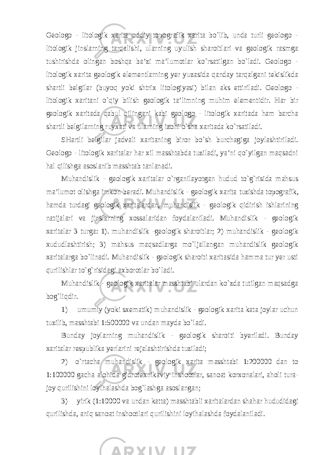 Geologo - litologik xarita oddiy topografik xarita bo`lib, unda turli geologo - litologik jinslarning tarqalishi, ularning uyulish sharoitlari va geologik rasmga tushirishda olingan boshqa ba’zi ma’lumotlar ko`rsatilgan bo`ladi. Geologo - litologik xarita geologik elementlarning yer yuzasida qanday tarqalgani tekislikda shartli belgilar (buyoq yoki shtrix litologiyasi) bilan aks ettiriladi. Geologo - litologik xaritani o`qiy bilish geologik ta’limning muhim elementidir. Har bir geologik xaritada qabul qilingani kabi geologo - litologik xaritada ham barcha shartli belgilarning ruyxati va ularning izohi o`sha xaritada ko`rsatiladi. SHartli belgilar jadvali xaritaning biror bo`sh burchagiga joylashtiriladi. Geologo - litologik xaritalar har xil masshtabda tuziladi, ya’ni qo`yilgan maqsadni hal qilishga asoslanib masshtab tanlanadi. Muhandislik - geologik xaritalar o`rganilayotgan hudud to`g`risida mahsus ma’lumot olishga imkon beradi. Muhandislik - geologik xarita tuzishda topografik, hamda turdagi geologik xaritalardan, muhandislik - geologik qidirish ishlarining natijalari va jinslarning xossalaridan foydalaniladi. Muhandislik - geologik xaritalar 3 turga: 1). muhandislik -geologik sharoitlar; 2) muhandislik - geologik xududlashtirish; 3) mahsus maqsadlarga mo`ljallangan muhandislik geologik xaritalarga bo`linadi. Muhandislik - geologik sharoiti xaritasida hamma tur yer usti qurilishlar to`g`risidagi axborotlar bo`ladi. Muhandislik - geologik xaritalar masshtabi ulardan ko`zda tutilgan maqsadga bog`liqdir. 1) umumiy (yoki sxematik) muhandislik - geologik xarita kata joylar uchun tuzilib, masshtabi 1:500000 va undan mayda bo`ladi. Bunday joylarning muhandislik - geologik sharoiti byeriladi. Bunday xaritalar respublika yerlarini rejalashtirishda tuziladi; 2) o`rtacha muhandislik - geologik xarita masshtabi 1:200000 dan to 1:100000 gacha alohida gidrotexnikaviy inshootlar, sanoat korxonalari, aholi tura- joy qurilishini loyihalashda bog`lashga asoslangan; 3) yirik (1:10000 va undan katta) masshtabli xaritalardan shahar hududidagi qurilishda, aniq sanoat inshootlari qurilishini loyihalashda foydalaniladi. 