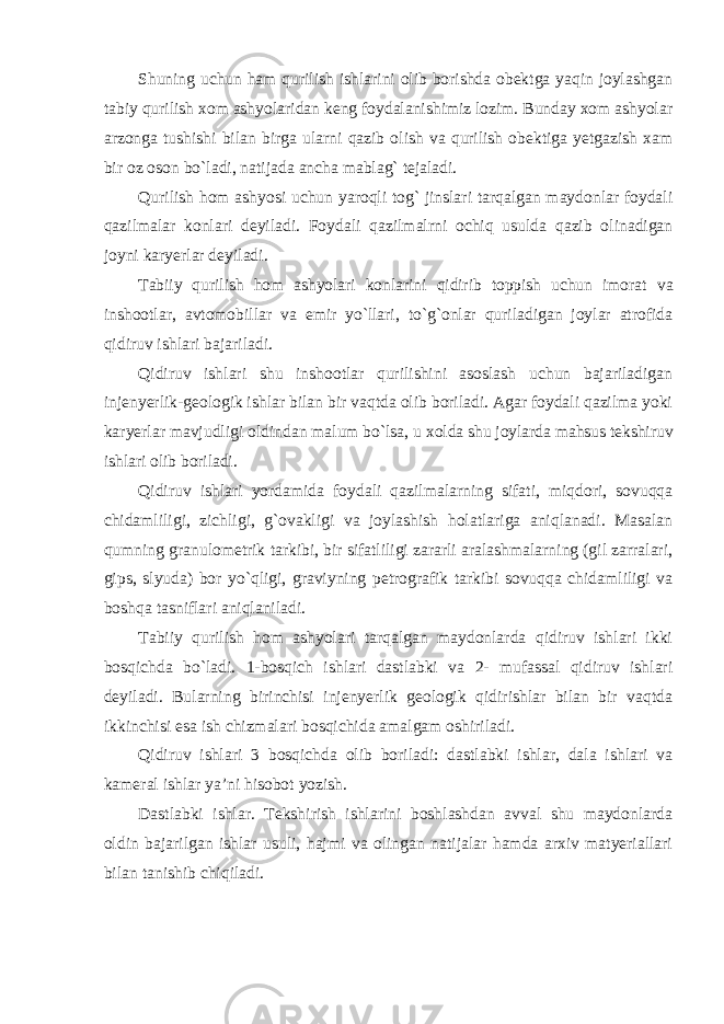 Shuning uchun ham qurilish ishlarini olib borishda obektga yaqin joylashgan tabiy qurilish xom ashyolaridan keng foydalanishimiz lozim. Bunday xom ashyolar arzonga tushishi bilan birga ularni qazib olish va qurilish obektiga yetgazish xam bir oz oson bo`ladi, natijada ancha mablag` tejaladi. Qurilish hom ashyosi uchun yaroqli tog` jinslari tarqalgan maydonlar foydali qazilmalar konlari deyiladi. Foydali qazilmalrni ochiq usulda qazib olinadigan joyni karyerlar deyiladi. Tabiiy qurilish hom ashyolari konlarini qidirib toppish uchun imorat va inshootlar, avtomobillar va emir yo`llari, to`g`onlar quriladigan joylar atrofida qidiruv ishlari bajariladi. Qidiruv ishlari shu inshootlar qurilishini asoslash uchun bajariladigan injenyerlik-geologik ishlar bilan bir vaqtda olib boriladi. Agar foydali qazilma yoki karyerlar mavjudligi oldindan malum bo`lsa, u xolda shu joylarda mahsus tekshiruv ishlari olib boriladi. Qidiruv ishlari yordamida foydali qazilmalarning sifati, miqdori, sovuqqa chidamliligi, zichligi, g`ovakligi va joylashish holatlariga aniqlanadi. Masalan qumning granulometrik tarkibi, bir sifatliligi zararli aralashmalarning (gil zarralari, gips, slyuda) bor yo`qligi, graviyning petrografik tarkibi sovuqqa chidamliligi va boshqa tasniflari aniqlaniladi. Tabiiy qurilish hom ashyolari tarqalgan maydonlarda qidiruv ishlari ikki bosqichda bo`ladi. 1-bosqich ishlari dastlabki va 2- mufassal qidiruv ishlari deyiladi. Bularning birinchisi injenyerlik geologik qidirishlar bilan bir vaqtda ikkinchisi esa ish chizmalari bosqichida amalgam oshiriladi. Qidiruv ishlari 3 bosqichda olib boriladi: dastlabki ishlar, dala ishlari va kameral ishlar ya’ni hisobot yozish. Dastlabki ishlar. Tekshirish ishlarini boshlashdan avval shu maydonlarda oldin bajarilgan ishlar usuli, hajmi va olingan natijalar hamda arxiv matyeriallari bilan tanishib chiqiladi. 