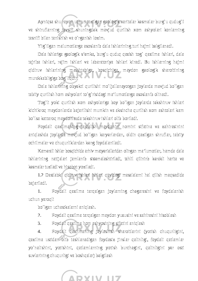 Ayniqsa shu rayon uchun tuzilgan geologik xaritalar kesmalar burg`u qudug`I va shiruflarning tavsifi shuningdek mavjud qurilish xom ashyolari konlarning tasnifi bilan tanishish va o`rganish lozim. Yig`ilgan malumotlarga asoslanib dala ishlarining turi hajmi belgilanadi. Dala ishlariga geologik s’emka, burg`u quduq qazish tog` qazilma ishlari, dala tajriba ishlari, rejim ishlari va labaratoriya ishlari kiradi. Bu ishlarning hajmi qidiruv ishlarining masshtabiga, bosqichiga, maydon geologik sharoitining murakkabligiga bog`liqdir. Dala ishlarining obyekti qurilishi mo`ljallanayotgan joylarda mavjud bo`lgan tabiiy qurilish hom ashyolari to`g`risidagi ma’lumotlarga asoslanib olinadi. Tog`li yoki qurilish xom ashyolariga boy bo`lgan joylarda tekshiruv ishlari kichikroq maydonlarda bajarilishi mumkin va aksincha qurilish xom ashtolari kam bo`lsa kattaroq maydonlarda tekshiruv ishlari olib boriladi. Foydali qazilmaning tarqalish maydonini nomini sifatina va zahirasinini aniqlashda joylarda mavjud bo`lgan karyerlardan, oldin qazilgan shruflar, tabiiy ochilmalar va chuqurliklardan keng foydalaniladi. Kamerali ishlar bosqichida arhiv matyeriallaridan olingan ma’lumotlar, hamda dala ishlarining natijalari jamlanib sistemalashtiriladi, tahlil qilininb kerakli harita va kesmalar tuziladi va hisobot yoziladi. 1.2 Dastlabki qidiruv ishlari ishlari quyidagi masalalarni hal qilish maqsadida bajariladi. 1. Foydali qazilma tarqalgan joylarning chegarasini va foydalanish uchun yaroqli bo`lgan uchastkalarni aniqlash. 2. Foydali qazilma tarqalgan maydon yuzusini va zahirasini hisoblash 3. Foydali qazilma hom ashyosining sifatini aniqlash 4. Foydali qazilmaning joylashish sharoitlarini (yotish chuqurligini, qazilma ustidan olib tashlanadigan foydasiz jinslar qalinligi, foydali qatlamlar yo`nalishini, yotishini, qatlamlarning yotish burchagini, qalinligini yer osti suvlarining chuqurligi va boshqalar) belgilash 