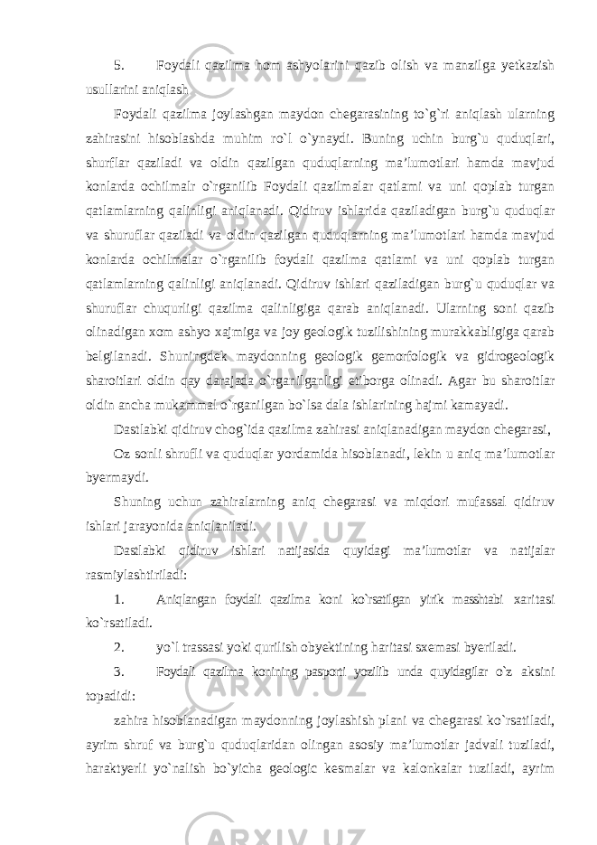 5. Foydali qazilma hom ashyolarini qazib olish va manzilga yetkazish usullarini aniqlash Foydali qazilma joylashgan maydon chegarasining to`g`ri aniqlash ularning zahirasini hisoblashda muhim ro`l o`ynaydi. Buning uchin burg`u quduqlari, shurflar qaziladi va oldin qazilgan quduqlarning ma’lumotlari hamda mavjud konlarda ochilmalr o`rganilib Foydali qazilmalar qatlami va uni qoplab turgan qatlamlarning qalinligi aniqlanadi. Qidiruv ishlarida qaziladigan burg`u quduqlar va shuruflar qaziladi va oldin qazilgan quduqlarning ma’lumotlari hamda mavjud konlarda ochilmalar o`rganilib foydali qazilma qatlami va uni qoplab turgan qatlamlarning qalinligi aniqlanadi. Qidiruv ishlari qaziladigan burg`u quduqlar va shuruflar chuqurligi qazilma qalinligiga qarab aniqlanadi. Ularning soni qazib olinadigan xom ashyo xajmiga va joy geologik tuzilishining murakkabligiga qarab belgilanadi. Shuningdek maydonning geologik gemorfologik va gidrogeologik sharoitlari oldin qay darajada o`rganilganligi etiborga olinadi. Agar bu sharoitlar oldin ancha mukammal o`rganilgan bo`lsa dala ishlarining hajmi kamayadi. Dastlabki qidiruv chog`ida qazilma zahirasi aniqlanadigan maydon chegarasi, Oz sonli shrufli va quduqlar yordamida hisoblanadi, lekin u aniq ma’lumotlar byermaydi. Shuning uchun zahiralarning aniq chegarasi va miqdori mufassal qidiruv ishlari jarayonida aniqlaniladi. Dastlabki qidiruv ishlari natijasida quyidagi ma’lumotlar va natijalar rasmiylashtiriladi: 1. Aniqlangan foydali qazilma koni ko`rsatilgan yirik masshtabi xaritasi ko`rsatiladi. 2. yo`l trassasi yoki qurilish obyektining haritasi sxemasi byeriladi. 3. Foydali qazilma konining pasporti yozilib unda quyidagilar o`z aksini topadidi: zahira hisoblanadigan maydonning joylashish plani va chegarasi ko`rsatiladi, ayrim shruf va burg`u quduqlaridan olingan asosiy ma’lumotlar jadvali tuziladi, haraktyerli yo`nalish bo`yicha geologic kesmalar va kalonkalar tuziladi, ayrim 