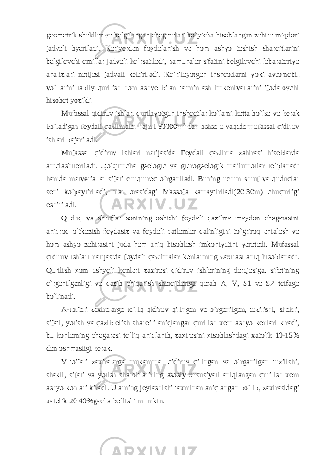 geometrik shakllar va belgilangan chegaralari bo`yicha hisoblangan zahira miqdori jadvali byeriladi. Kariyerdan foydalanish va hom ashyo tashish sharoitlarini belgilovchi omillar jadvali ko`rsatiladi, namunalar sifatini belgilovchi labaratoriya analizlari natijasi jadvali keltiriladi. Ko`rilayotgan inshootlarni yoki avtomobil yo`llarini tabiiy qurilish hom ashyo bilan ta’minlash imkoniyatlarini ifodalovchi hisobot yozildi Mufassal qidiruv ishlari qurilayotgan inshootlar ko`lami katta bo`lsa va kerak bo`ladigan foydali qazilmalar hajmi 50000m 3 dan oshsa u vaqtda mufassal qidiruv ishlari bajariladi. Mufassal qidiruv ishlari natijasida Foydali qazilma zahirasi hisoblarda aniqlashtioriladi. Qo`sjimcha geologic va gidrogeologik ma’lumotlar to`planadi hamda matyeriallar sifati chuqurroq o`rganiladi. Buning uchun shruf va quduqlar soni ko`paytiriladi, ular orasidagi Massofa kamaytiriladi(20-30m) chuqurligi oshiriladi. Quduq va shruflar sonining oshishi foydali qazilma maydon chegarasini aniqroq o`tkazish foydasiz va foydali qatlamlar qalinligini to`griroq anialash va hom ashyo zahirasini juda ham aniq hisoblash imkoniyatini yaratadi. Mufassal qidiruv ishlari natijasida foydali qazilmalar konlarining zaxirasi aniq hisoblanadi. Qurilish xom ashyoli konlari zaxirasi qidiruv ishlarining darajasiga, sifatining o`rganilganligi va qazib chiqarish sharoitlariga qarab A, V, S1 va S2 toifaga bo`linadi. A-toifali zaxiralarga to`liq qidiruv qilingan va o`rganilgan, tuzilishi, shakli, sifati, yotish va qazib olish sharoiti aniqlangan qurilish xom ashyo konlari kiradi, bu konlarning chegarasi to`liq aniqlanib, zaxirasini xisoblashdagi xatolik 10-15% dan oshmasligi kerak. V-toifali zaxiralarga mukammal qidiruv qilingan va o`rganilgan tuzilishi, shakli, sifati va yotish sharoitlarining asosiy xususiyati aniqlangan qurilish xom ashyo konlari kiradi. Ularning joylashishi taxminan aniqlangan bo`lib, zaxirasidagi xatolik 20-40%gacha bo`lishi mumkin. 