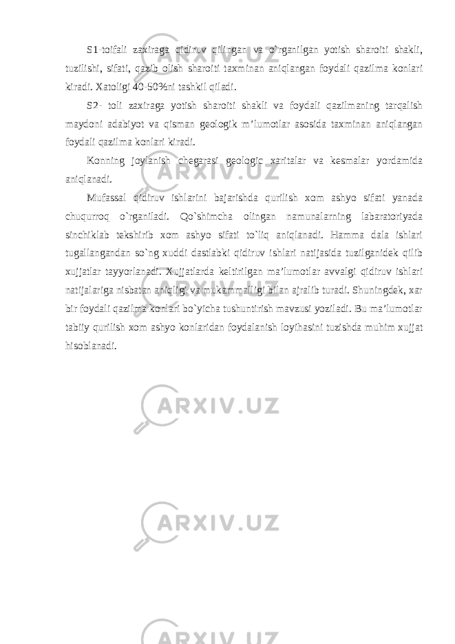 S1-toifali zaxiraga qidiruv qilingan va o`rganilgan yotish sharoiti shakli, tuzilishi, sifati, qazib olish sharoiti taxminan aniqlangan foydali qazilma konlari kiradi. Xatoligi 40-50%ni tashkil qiladi. S2- toli zaxiraga yotish sharoiti shakli va foydali qazilmaning tarqalish maydoni adabiyot va qisman geologik m’lumotlar asosida taxminan aniqlangan foydali qazilma konlari kiradi. Konning joylanish chegarasi geologic xaritalar va kesmalar yordamida aniqlanadi. Mufassal qidiruv ishlarini bajarishda qurilish xom ashyo sifati yanada chuqurroq o`rganiladi. Qo`shimcha olingan namunalarning labaratoriyada sinchiklab tekshirib xom ashyo sifati to`liq aniqlanadi. Hamma dala ishlari tugallangandan so`ng xuddi dastlabki qidiruv ishlari natijasida tuzilganidek qilib xujjatlar tayyorlanadi. Xujjatlarda keltirilgan ma’lumotlar avvalgi qidiruv ishlari natijalariga nisbatan aniqligi va mukammalligi bilan ajralib turadi. Shuningdek, xar bir foydali qazilma konlari bo`yicha tushuntirish mavzusi yoziladi. Bu ma’lumotlar tabiiy qurilish xom ashyo konlaridan foydalanish loyihasini tuzishda muhim xujjat hisoblanadi. 