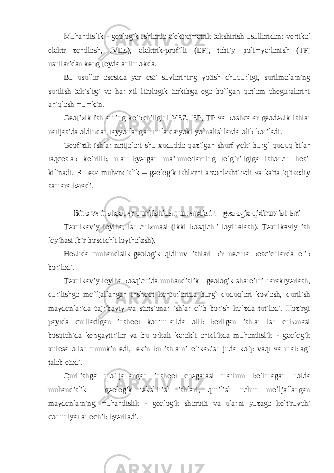 Muhandislik - geologik ishlarda elektrometrik tekshirish usullaridan: vertikal elektr zondlash, (VEZ), elektrik-profilli (EP), tabiiy polimyerlanish (TP) usullaridan keng foydalanilmokda. Bu usullar asosida yer osti suvlarining yotish chuqurligi, surilmalarning surilish tekisligi va har xil litologik tarkibga ega bo`lgan qatlam chegaralarini aniqlash mumkin. Geofizik ishlarning ko`pchiligini VEZ, EP, TP va boshqalar geodezik ishlar natijasida oldindan tayyorlangan turlarda yoki yo`nalishlarda olib boriladi. Geofizik ishlar natijalari shu xududda qazilgan shurf yoki burg` quduq bilan taqqoslab ko`rilib, ular byergan ma’lumotlarning to`g`riligiga ishonch hosil kilinadi. Bu esa muhandislik – geologik ishlarni arzonlashtiradi va katta iqtisodiy samara beradi. Bino va inshootlar qurilishida muhandislik – geologic qidiruv ishlari Texnikaviy loyiha, ish chizmasi (ikki bosqichli loyihalash). Texnikaviy ish loyihasi (bir bosqichli loyihalash). Hozirda muhandislik-geologik qidiruv ishlari bir nechta bosqichlarda olib boriladi. Texnikaviy loyiha bosqichida muhandislik - geologik sharoitni haraktyerlash, qurilishga mo`ljallangan inshoot konturlarida burg` quduqlari kovlash, qurilish maydonlarida tajribaviy va statsionar ishlar olib borish ko`zda tutiladi. Hozirgi paytda quriladigan inshoot konturlarida olib borilgan ishlar ish chizmasi bosqichida kengaytirilar va bu orkali kerakli aniqlikda muhandislik - geologik xulosa olish mumkin edi, lekin bu ishlarni o`tkazish juda ko`p vaqt va mablag` talab etadi. Qurilishga mo`ljallangan inshoot chegarasi ma’lum bo`lmagan holda muhandislik - geologik tekshirish ishlari, qurilish uchun mo`ljallangan maydonlarning muhandislik - geologik sharoiti va ularni yuzaga keltiruvchi qonuniyatlar ochib byeriladi. 