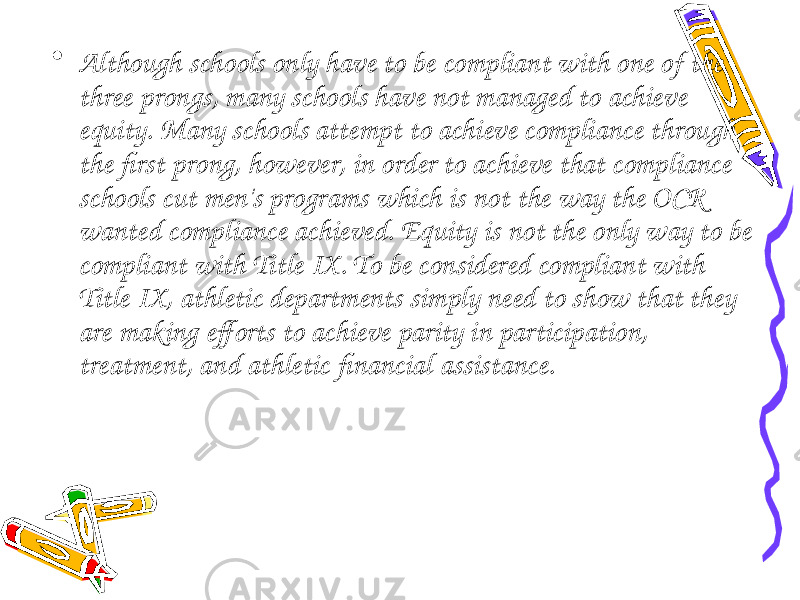 • Although schools only have to be compliant with one of the three prongs, many schools have not managed to achieve equity. Many schools attempt to achieve compliance through the first prong, however, in order to achieve that compliance schools cut men&#39;s programs which is not the way the OCR wanted compliance achieved. Equity is not the only way to be compliant with Title IX. To be considered compliant with Title IX, athletic departments simply need to show that they are making efforts to achieve parity in participation, treatment, and athletic financial assistance. 