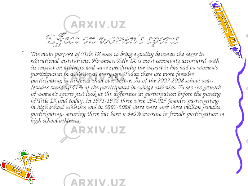 Effect on women&#39;s sports • The main purpose of Title IX was to bring equality between the sexes in educational institutions. However, Title IX is most commonly associated with its impact on athletics and more specifically the impact it has had on women&#39;s participation in athletics at every age. Today there are more females participating in athletics than ever before. As of the 2007-2008 school year, females made up 41% of the participants in college athletics. To see the growth of women&#39;s sports just look at the difference in participation before the passing of Title IX and today. In 1971-1972 there were 294,015 females participating in high school athletics and in 2007-2008 there were over three million females participating, meaning there has been a 940% increase in female participation in high school athletics. 