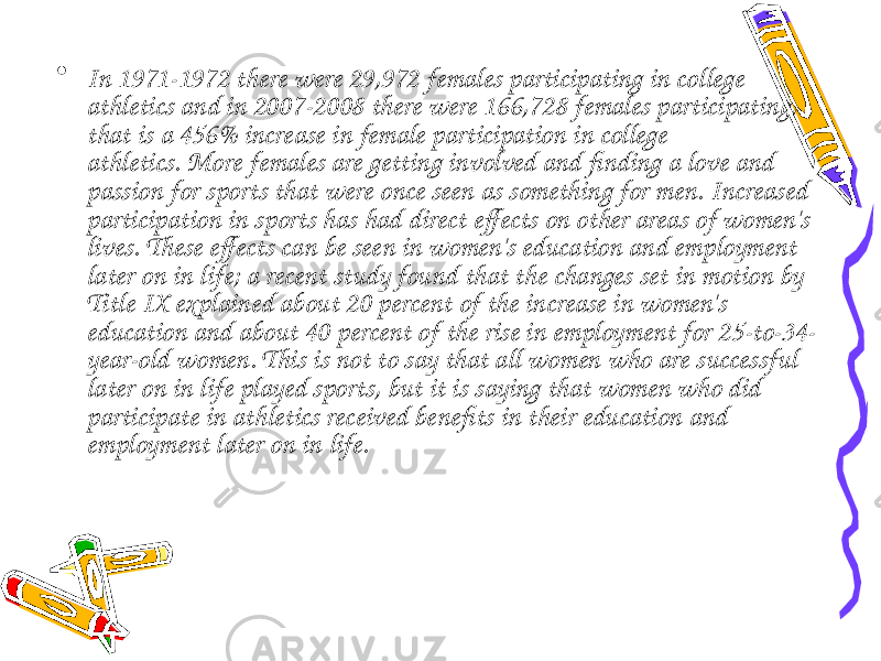• In 1971-1972 there were 29,972 females participating in college athletics and in 2007-2008 there were 166,728 females participating, that is a 456% increase in female participation in college athletics. More females are getting involved and finding a love and passion for sports that were once seen as something for men. Increased participation in sports has had direct effects on other areas of women&#39;s lives. These effects can be seen in women&#39;s education and employment later on in life; a recent study found that the changes set in motion by Title IX explained about 20 percent of the increase in women&#39;s education and about 40 percent of the rise in employment for 25-to-34- year-old women. This is not to say that all women who are successful later on in life played sports, but it is saying that women who did participate in athletics received benefits in their education and employment later on in life. 
