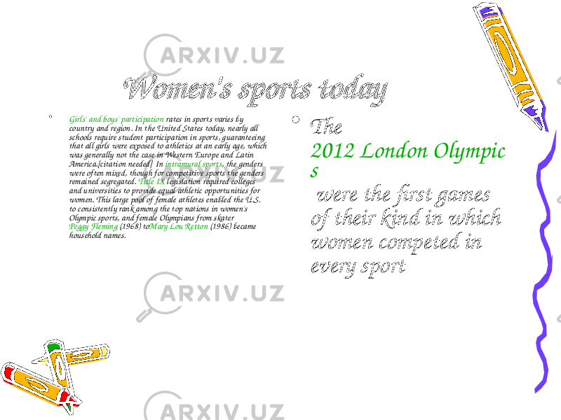 Women&#39;s sports today • Girls&#39; and boys&#39; participation  rates in sports varies by country and region. In the United States today, nearly all schools require student participation in sports, guaranteeing that all girls were exposed to athletics at an early age, which was generally not the case in Western Europe and Latin America.[ citation needed ] In  intramural sports , the genders were often mixed, though for competitive sports the genders remained segregated.  Title IX  legislation required colleges and universities to provide equal athletic opportunities for women. This large pool of female athletes enabled the U.S. to consistently rank among the top nations in women&#39;s Olympic sports, and female Olympians from skater  Peggy Fleming  (1968) to Mary Lou Retton  (1986) became household names. • The  2012 London Olympic s  were the first games of their kind in which women competed in every sport 