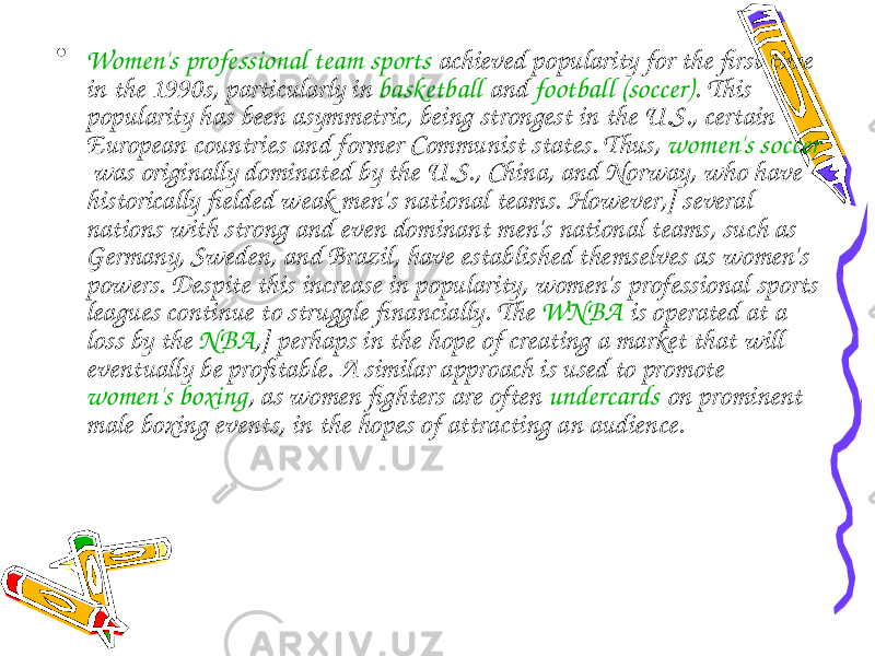 • Women&#39;s professional team sports  achieved popularity for the first time in the 1990s, particularly in  basketball  and  football (soccer) . This popularity has been asymmetric, being strongest in the U.S., certain European countries and former Communist states. Thus,  women&#39;s soccer  was originally dominated by the U.S., China, and Norway, who have historically fielded weak men&#39;s national teams. However,] several nations with strong and even dominant men&#39;s national teams, such as Germany, Sweden, and Brazil, have established themselves as women&#39;s powers. Despite this increase in popularity, women&#39;s professional sports leagues continue to struggle financially. The  WNBA  is operated at a loss by the  NBA ,] perhaps in the hope of creating a market that will eventually be profitable. A similar approach is used to promote  women&#39;s boxing , as women fighters are often  undercards  on prominent male boxing events, in the hopes of attracting an audience. 