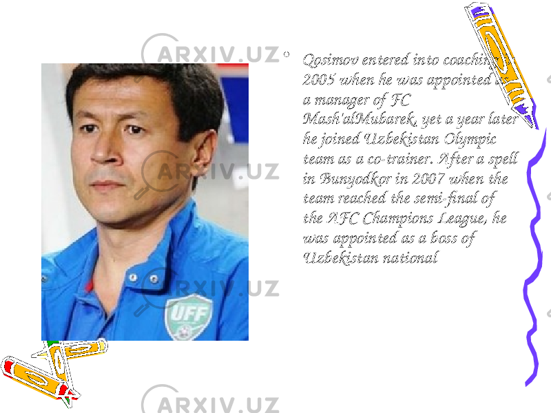 • Qosimov entered into coaching in 2005 when he was appointed as a manager of FC Mash&#39;alMubarek, yet a year later he joined Uzbekistan Olympic team as a co-trainer. After a spell in Bunyodkor in 2007 when the team reached the semi-final of the AFC Champions League, he was appointed as a boss of Uzbekistan national 