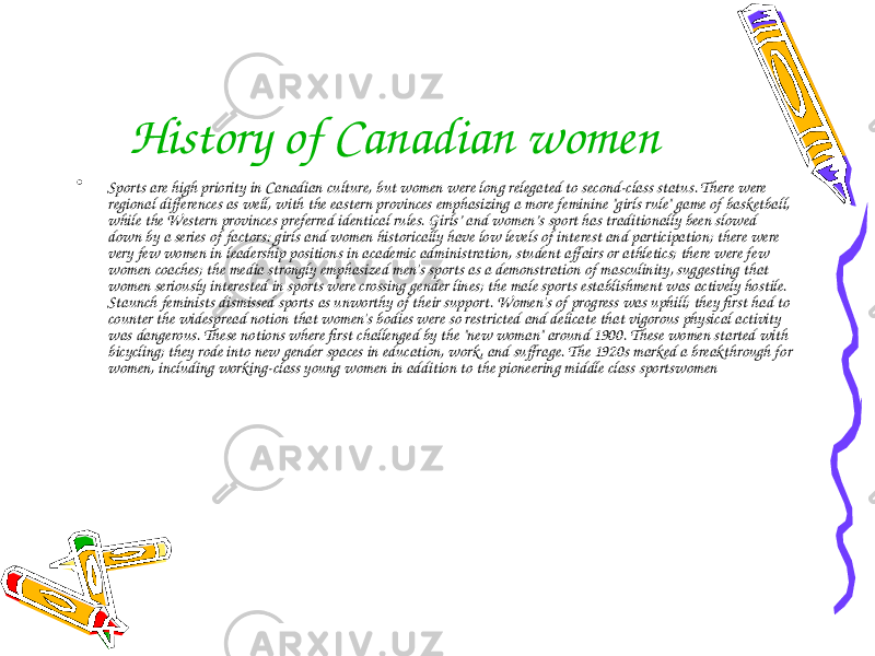 History of Canadian women • Sports are high priority in Canadian culture, but women were long relegated to second-class status. There were regional differences as well, with the eastern provinces emphasizing a more feminine &#34;girls rule&#34; game of basketball, while the Western provinces preferred identical rules. Girls’ and women’s sport has traditionally been slowed down by a series of factors: girls and women historically have low levels of interest and participation; there were very few women in leadership positions in academic administration, student affairs or athletics; there were few women coaches; the media strongly emphasized men&#39;s sports as a demonstration of masculinity, suggesting that women seriously interested in sports were crossing gender lines; the male sports establishment was actively hostile. Staunch feminists dismissed sports as unworthy of their support. Women&#39;s of progress was uphill; they first had to counter the widespread notion that women&#39;s bodies were so restricted and delicate that vigorous physical activity was dangerous. These notions where first challenged by the &#34;new woman&#34; around 1900. These women started with bicycling; they rode into new gender spaces in education, work, and suffrage. The 1920s marked a breakthrough for women, including working-class young women in addition to the pioneering middle class sportswomen 