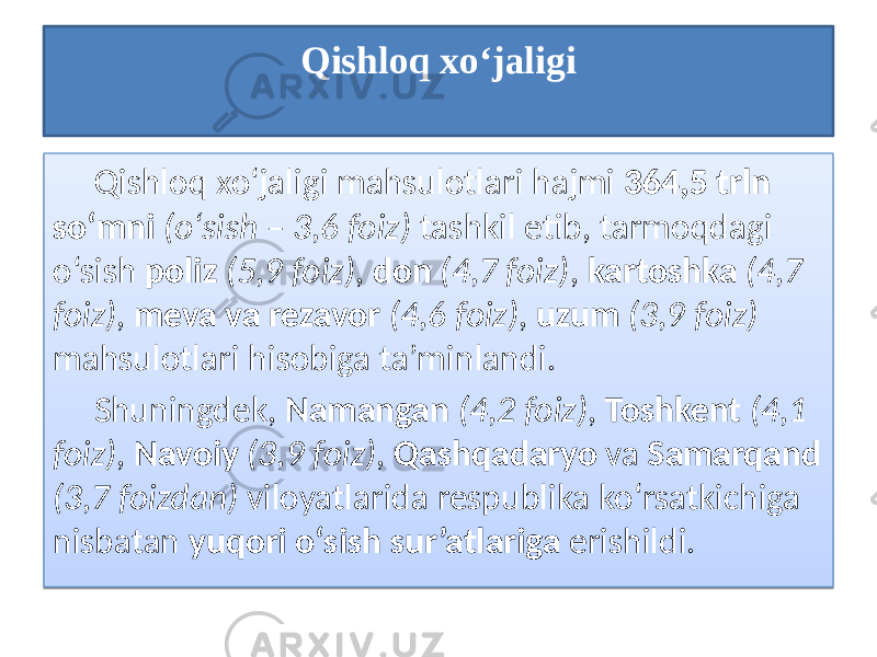 Qishloq xo‘jaligi Qishloq xo‘jaligi mahsulotlari hajmi 364,5 trln so‘mni (o‘sish – 3,6 foiz) tashkil etib, tarmoqdagi o‘sish poliz (5,9 foiz) , don (4,7 foiz) , kartoshka (4,7 foiz) , meva va rezavor (4,6 foiz) , uzum (3,9 foiz) mahsulotlari hisobiga ta’minlandi. Shuningdek, Namangan (4,2 foiz) , Toshkent (4,1 foiz) , Navoiy (3,9 foiz) , Qashqadaryo va Samarqand (3,7 foizdan) viloyatlarida respublika ko‘rsatkichiga nisbatan yuqori o‘sish sur’atlariga erishildi. 28 12 1B1C1D 01 36 2D 20 01 21 22 01 2101 23 01 0C 21 1E26 01 2101 28 01 34 40 2924 01 2101 2B 01 0C 21 2924 01 21 2D 41 2F 01 41292C 3E29 2C 393729 