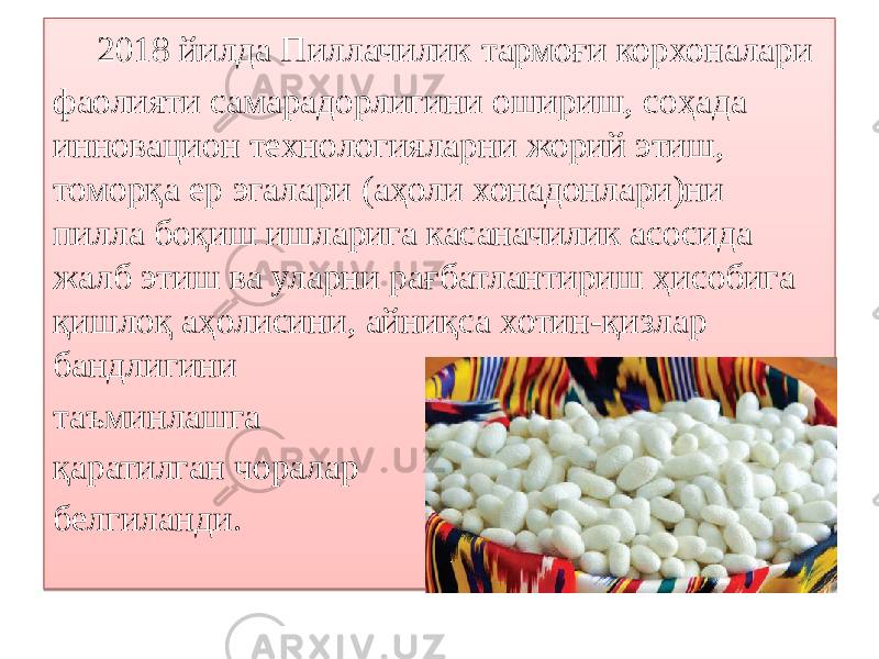  2018 йилда Пиллачилик тармоғи корхоналари фаолияти самарадорлигини ошириш, соҳада инновацион технологияларни жорий этиш, томорқа ер эгалари (аҳоли хонадонлари)ни пилла боқиш ишларига касаначилик асосида жалб этиш ва уларни рағбатлантириш ҳисобига қишлоқ аҳолисини, айниқса хотин-қизлар бандлигини таъминлашга қаратилган чоралар белгиланди.01 133E01430B1F 2D08 0F 0A 32 0D08 16 1E 0A 16 1E 