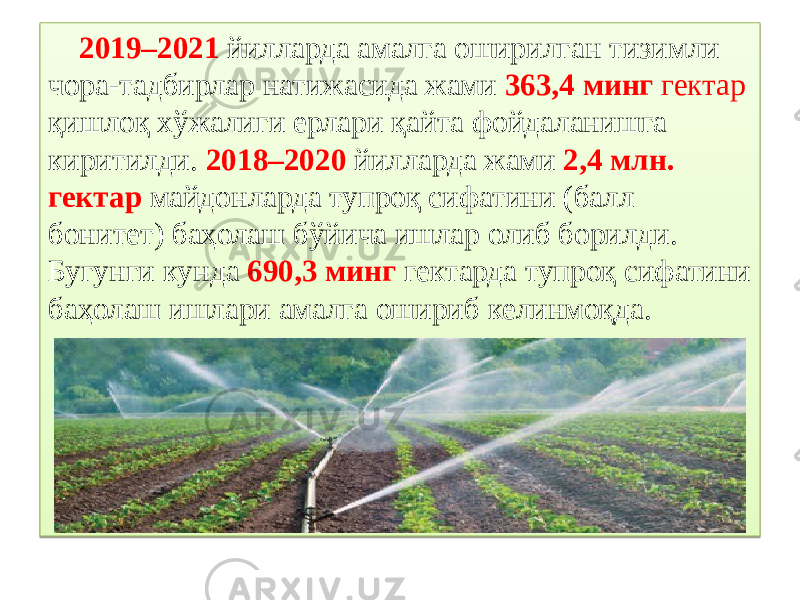  2019–2021 йилларда амалга оширилган тизимли чора-тадбирлар натижасида жами 363,4 минг гектар қишлоқ хўжалиги ерлари қайта фойдаланишга киритилди. 2018–2020 йилларда жами 2,4 млн. гектар майдонларда тупроқ сифатини (балл бонитет) баҳолаш бўйича ишлар олиб борилди. Бугунги кунда 690,3 минг гектарда тупроқ сифатини баҳолаш ишлари амалга ошириб келинмоқда.0B0B 40 0B1F0F12 20 423D 04 16 1D 403E 1F0F12 401241 11 0C 1E 50 3D44 04 1E 