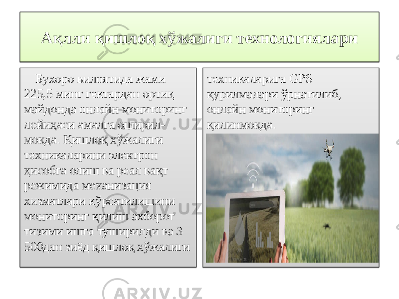 Ақлли қишлоқ хўжалиги технологиялари Бухоро вилоятида жами 225,5 минг гектардан ортиқ майдонда онлайн мониторинг лойиҳаси амалга оширил- моқда. Қишлоқ хўжалиги техникаларини электрон ҳисобга олиш ва реал вақт режимида механизация хизматлари кўрсатилишини мониторинг қилиш ахборот тизими ишга туширилди ва 3 500дан зиёд қишлоқ хўжалиги техникаларига GPS қурилмалари ўрнатилиб, онлайн мониторинг қилинмоқда.280D0B 0B 50 131342 0C 12061F 0C 0A 110F 05210D 170F 0C 0A 423E3E 0A 16 0609 16 