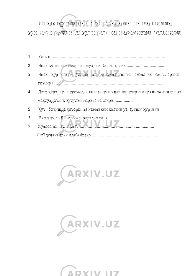 Ипак қуртининг ривожланиши ва пилла ҳосилдорлигига ҳарорат ва намликни таъсири 1 Кириш................................................................................................... 2 Ипак қурти фаолиятини муҳитга боғлиқлиги................................... 3 Ипак қуртининг ўсиши ва ривожланишига экологик омилларнинг таъсири................................................................................................. 4 Паст ҳароратни тухумдан жонланган ипак қуртларининг яшовчанлиги ва маҳсулдорлик хусусиятларига таъсири................. 5 Қурт боқишда ҳарорат ва намликни кескин ўзгариши қуртнин 6 Биологик кўрсаткичларига таъсири................................................... 7 Хулоса ва таклифлар................................................. ................ Фойдаланилган адабиѐтлар............................................................... 