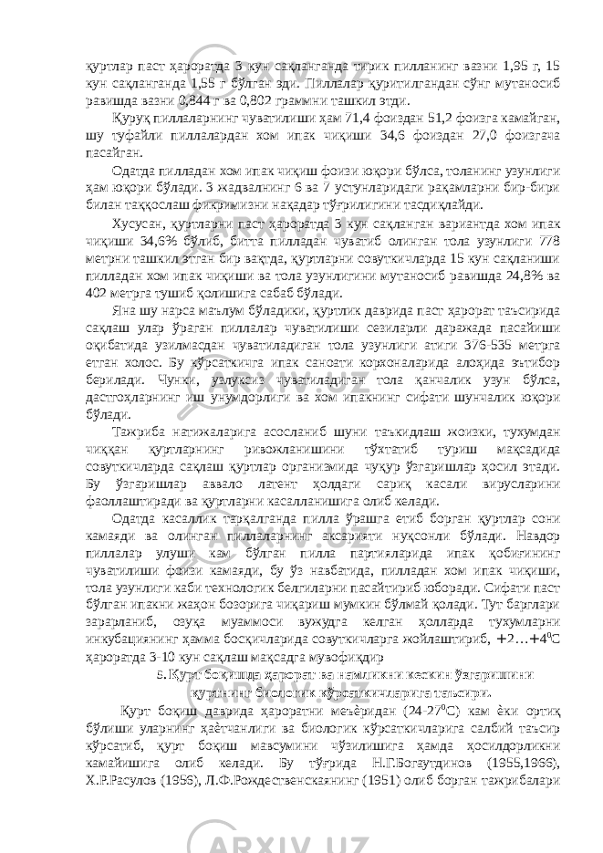 қуртлар паст ҳароратда 3 кун сақланганда тирик пилланинг вазни 1,95 г, 15 кун сақланганда 1,55 г бўлган эди. Пиллалар қуритилгандан сўнг мутаносиб равишда вазни 0,844 г ва 0,802 граммни ташкил этди. Қуруқ пиллаларнинг чуватилиши ҳам 71,4 фоиздан 51,2 фоизга камайган, шу туфайли пиллалардан хом ипак чиқиши 34,6 фоиздан 27,0 фоизгача пасайган. Одатда пилладан хом ипак чиқиш фоизи юқори бўлса, толанинг узунлиги ҳам юқори бўлади. 3 жадвалнинг 6 ва 7 устунларидаги рақамларни бир-бири билан таққослаш фикримизни нақадар тўғрилигини тасдиқлайди. Хусусан, қуртларни паст ҳароратда 3 кун сақланган вариантда хом ипак чиқиши 34,6% бўлиб, битта пилладан чуватиб олинган тола узунлиги 778 метрни ташкил этган бир вақтда, қуртларни совуткичларда 15 кун сақланиши пилладан хом ипак чиқиши ва тола узунлигини мутаносиб равишда 24,8% ва 402 метрга тушиб қолишига сабаб бўлади. Яна шу нарса маълум бўладики, қуртлик даврида паст ҳарорат таъсирида сақлаш улар ўраган пиллалар чуватилиши сезиларли даражада пасайиши оқибатида узилмасдан чуватиладиган тола узунлиги атиги 376-535 метрга етган холос. Бу кўрсаткичга ипак саноати корхоналарида алоҳида эътибор берилади. Чунки, узлуксиз чуватиладиган тола қанчалик узун бўлса, дастгоҳларнинг иш унумдорлиги ва хом ипакнинг сифати шунчалик юқори бўлади. Тажриба натижаларига асосланиб шуни таъкидлаш жоизки, тухумдан чиққан қуртларнинг ривожланишини тўхтатиб туриш мақсадида совуткичларда сақлаш қуртлар организмида чуқур ўзгаришлар ҳосил этади. Бу ўзгаришлар аввало латент ҳолдаги сариқ касали вирусларини фаоллаштиради ва қуртларни касалланишига олиб келади. Одатда касаллик тарқалганда пилла ўрашга етиб борган қуртлар сони камаяди ва олинган пиллаларнинг аксарияти нуқсонли бўлади. Навдор пиллалар улуши кам бўлган пилла партияларида ипак қобиғининг чуватилиши фоизи камаяди, бу ўз навбатида, пилладан хом ипак чиқиши, тола узунлиги каби технологик белгиларни пасайтириб юборади. Сифати паст бўлган ипакни жаҳон бозорига чиқариш мумкин бўлмай қолади. Тут барглари зарарланиб, озуқа муаммоси вужудга келган ҳолларда тухумларни инкубациянинг ҳамма босқичларида совуткичларга жойлаштириб, + 2… + 4 0 С ҳароратда 3-10 кун сақлаш мақсадга мувофиқдир 5. Қурт боқишда ҳарорат ва намликни кескин ўзгаришини қуртнинг биологик кўрсаткичларига таъсири. Қурт боқиш даврида ҳароратни меъѐридан (24-27 0 С) кам ѐки ортиқ бўлиши уларнинг ҳаѐтчанлиги ва биологик кўрсаткичларига салбий таъсир кўрсатиб, қурт боқиш мавсумини чўзилишига ҳамда ҳосилдорликни камайишига олиб келади. Бу тўғрида Н.Г.Богаутдинов (1955,1966), Х.Р.Расулов (1956), Л.Ф.Рождественскаянинг (1951) олиб борган тажрибалари 