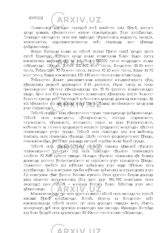 КИРИШ Пиллачилик қадимдан тараққий этиб келаѐтган соҳа бўлиб, ҳозирги кунда қишлоқ хўжалигининг муҳим тармоқларидан бири ҳисобланади. Пилладан олинадиган ипак хом ашѐсидан тўқимачилик, медицина, авиация, космонавтика, радиоэлектротехника каби соҳаларда кенг кўламда фойдаланилади. Жаҳон бозорида пилла ва табиий ипакка бўлган талаб кундан кунга ортиб бормоқда. Ҳозирги кунда пилла етиштириш билан 35дан ортиқ мамлакатлар шуғулланади ва ҳар йили 630000 тонна миқдордаги пилла тайѐрланади. Шундан Хитой 300-400 минг тонна, Хиндистон 93-95 минг тонна, Ўзбекистон 20-23 минг тонна, Япония 20-30 минг тонна, Корея 19-20 минг тонна, бошқа мамлакатлар 100-180 минг тонна пилла етиштиради. Ўзбекистон Давлат режалаштириш маҳкамаси маълумотларига кўра, хўжаликлар умумий даромадини 9-16 фоизгача, айрим илғор ва тоғли туманларнинг кўпгина хўжаликларида эса 20-25 фоизини пиллачиликдан олади. Буни яна бир муҳим томони пиллачилик хўжаликка асосан йилнинг биринчи ярмида яъни иқтисодий қийинчилик даврида даромад келтиради. Бу эса хўжаликни ана шу даврда зарур бўлган, бошқа эҳтиѐжларини қондириш учун сарфланади. Табиий ипакдан халқ хўжалигининг турли тармоқларида фойдаланилади. Табиий ипак пишиқлиги, чўзилувчанлиги, иссиққа чидамлилиги, чиримаслиги, кўркамлиги, енгиллиги, нафис ва ҳаво ўтказувчанлиги, майинлиги ва гигиена қоидаларига мослиги (озодалиги) жиҳатидан кўпгина газламалардан устун туради. Табиий ипак толасидан ҳар хил шойилар, атласлар, ипак газламалар тўқилади. Шойи гигиена қоидаларига мос бўлади, ғижимланмайди, ўзига хос равишда ялтираб чиройли жило бериб туради. Табиий ипак толалари билан синтетик толалар қўшилиб тўқилган газламаларнинг таннархи соф ипак толасидан тўқилган газламаларга нисбатан 20-25% арзонга тушади. Ипакдан тўқилган газламалар кўп йиллар давомида рангини ўзгартирмаслиги ва нафислиги учун харидоргир бўлади. Пилланинг ғумбаги эса мўйнали ҳайвонлар учун жуда тўйимли озиқ ҳисобланади. Бир килограмм ғумбак мўйнали ҳайвонлар ва паррандалар учун 2,5 килограмм гўшт ўрнини босиши мумкин. Ипак қуртини боқиш даврида улар ажратган экскриментлар (бир қути қурт 285-290 килограмм тезак ажратади) ерни табиий – минерал ўғитлар билан бойитиш учун кенг қўлланилади. Мамлакатимизда тут ипак қурти пилласи табиий ипак олинадиган асосий хомашѐ бўлиб ҳисобланади. Хитой, Япония ва Хиндистон каби мамлакатларида табиий ипакни тут ипак қуртидан ташқари эман, айлант, канакунжут, дуб ипак қуртлари пилласидан ҳам олинади. Жумладан Хитойда ҳар йили бундай ипак қуртларидан 80-90минг тонна пилла тайѐрланади. 