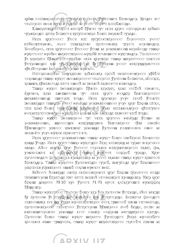 қуѐш инсоляцияси/нинг таъсирини аниқ ўрганишга боғлиқдир. Бундан энг таъсирчан омил озуқа миқдори ва унинг сифати ҳисобланади. Ҳашаротлар синфига мансуб бўлган тут ипак қурти иссиққонли ҳайвон турларидан қатор биологик хусусиятлари билан ажралиб туради. Ипак қуртининг ўзига хос хусусиятларининг биринчиси унинг пойкилотермли, яъни совуққонли организмлар турига киришидир. Бинобарин, ипак қуртининг ўзининг ўсиш ва ривожланиш жараѐнида ташқи муҳитнинг муайян шароитларини муҳайѐ этилишиги муҳтождир. Танасининг ўз ҳарорати бўлмагани туфайли ипак қуртлари ташқи шароитнинг салгина ўзгаришидан ҳам таъсирланади ва бу ўзгариш унинг маҳсулдорлигини кўпайтириши ѐки камайтириши мумкин. Иссиқонли ѐки совуққонли ҳайвонлар ирсий имкониятларини рўѐбга чиқишида ташқи муҳит омилларининг таъсирини ўрганиш биология, аѐниқса, қишлоқ хўжалигида катта илмий ва амалий аҳамиятга моликдир. Ташқи муҳит омилларидан бўлган ҳарорат, ҳаво нисбий намлиги, ѐруғлик, ҳаво алмашиниш тут ипак қурти миқдор белгиларининг шаклланишида иштирок этади. Ипак қуртлари учун санаб ўтилган омиллардан ташқари унинг меъѐрда ривожланишини учун қурт боқиш сатҳи, тоза ҳаво билан таъминлаш, қуртларни турли касалликларни қўзғатувчи микроорганизмларни муҳофаза қилиш ҳам алоҳида аҳамият касб этади. Ташқи муҳит омилларини тут ипак қуртини меъѐрда ўсиши ва ривожланиши, шунингдек маҳсулдорлик белгиларини тўла намоѐн бўлишидаги ролини комплекс равишда ўрганиш пиллачилик илми ва амалиѐти учун муҳим аҳамиятга эга. Ипак қуртининг ривожланиши ташқи муҳит билан чамбарчас боғланган ҳолда ўтади. Ипак қурти ташқи муҳитдан: барг, кислород ва нурли энергияни олади. Айни вақтда қурт ўзининг тириклик маҳсулотларини: аҳлат, сув, углекислота ва иссиқликни ташқи муҳитга чиқариб туради. Қурт организмдаги физиологик процесслар ва унинг аҳволи ташқи муҳит ҳолатига боғлиқдир. Ташқи муҳитни ўрганмасдан туриб, келгусида қурт боқишнинг рационал усулларини ишлаб чиқиш мумкин эмас. Кейинги йилларда илғор ипакчиларимиз қурт боқиш суръатини янада тезлаштириш борасида ғоят катта амалий натижаларга эришдилар. Улар қурт боқиш даврини 28-30 кун ўрнига 21-23 кунга қисқартишга муваффақ бўлдилар. Ташқи муҳитнинг таъсири билан ҳар бир организм ўзгаради, айни вақтда бу организм ўз атрофидаги муҳитни ҳам ўзгартиради. Биология фанидаги изланишлар ана шу ўзаро муносабатларни аниқ тушиниб олиш натижасида, организмларнинг табиатини ўзгартириш йўлларини очиб берди, онгли ва планлаштирилган равишда янги навлар чиқариш методларини яратди. Организм билан ташқи муҳит шароити ўртасидаги ўзаро муносабати қанчалик яхши тушунсак, ташқи муҳит шароитларини тартибга солиш ва 