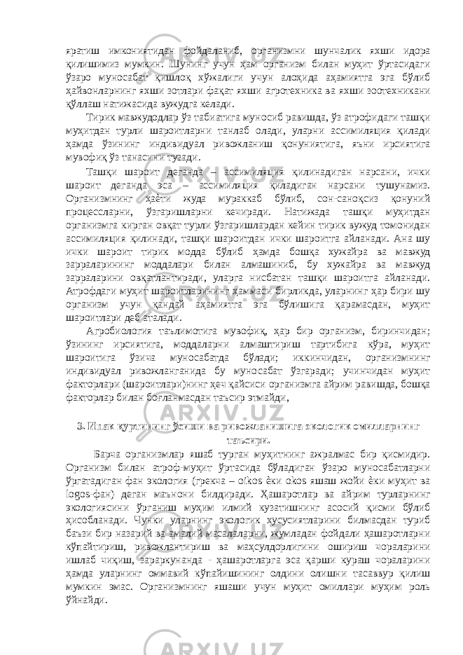 яратиш имкониятидан фойдаланиб, организмни шунчалик яхши идора қилишимиз мумкин. Шунинг учун ҳам организм билан муҳит ўртасидаги ўзаро муносабат қишлоқ хўжалиги учун алоҳида аҳамиятга эга бўлиб ҳайвонларнинг яхши зотлари фақат яхши агротехника ва яхши зоотехникани қўллаш натижасида вужудга келади. Тирик мавжудодлар ўз табиатига муносиб равишда, ўз атрофидаги ташқи муҳитдан турли шароитларни танлаб олади, уларни ассимиляция қилади ҳамда ўзининг индивидуал ривожланиш қонуниятига, яъни ирсиятига мувофиқ ўз танасини тузади. Ташқи шароит деганда – ассимиляция қилинадиган нарсани, ички шароит деганда эса – ассимиляция қиладиган нарсани тушунамиз. Организмнинг ҳаѐти жуда мураккаб бўлиб, сон-саноқсиз қонуний процессларни, ўзгаришларни кечиради. Натижада ташқи муҳитдан организмга кирган овқат турли ўзгаришлардан кейин тирик вужуд томонидан ассимиляция қилинади, ташқи шароитдан ички шароитга айланади. Ана шу ички шароит тирик модда бўлиб ҳамда бошқа хужайра ва мавжуд зарраларининг моддалари билан алмашиниб, бу хужайра ва мавжуд зарраларини овқатлантиради, уларга нисбатан ташқи шароитга айланади. Атрофдаги муҳит шароитларининг ҳаммаси бирликда, уларнинг ҳар бири шу организм учун қандай аҳамиятга эга бўлишига қарамасдан, муҳит шароитлари деб аталади. Агробиология таълимотига мувофиқ, ҳар бир организм, биринчидан; ўзининг ирсиятига, моддаларни алмаштириш тартибига кўра, муҳит шароитига ўзича муносабатда бўлади; иккинчидан, организмнинг индивидуал ривожланганида бу муносабат ўзгаради; учинчидан муҳит факторлари (шароитлари)нинг ҳеч қайсиси организмга айрим равишда, бошқа факторлар билан боғланмасдан таъсир этмайди, 3. Ипак қуртининг ўсиши ва ривожланишига экологик омилларнинг таъсири. Барча организмлар яшаб турган муҳитнинг ажралмас бир қисмидир. Организм билан атроф-муҳит ўртасида бўладиган ўзаро муносабатларни ўргатадиган фан экология (грекча – oikos ѐки okos яшаш жойи ѐки муҳит ва logos-фан) деган маънони билдиради. Ҳашаротлар ва айрим турларнинг экологиясини ўрганиш муҳим илмий кузатишнинг асосий қисми бўлиб ҳисобланади. Чунки уларнинг экологик хусусиятларини билмасдан туриб баъзи бир назарий ва амалий масалаларни, жумладан фойдали ҳашаротларни кўпайтириш, ривожлантириш ва маҳсулдорлигини ошириш чораларини ишлаб чиқиш, зараркунанда - ҳашаротларга эса қарши кураш чораларини ҳамда уларнинг оммавий кўпайишининг олдини олишни тасаввур қилиш мумкин эмас. Организмнинг яшаши учун муҳит омиллари муҳим роль ўйнайди. 