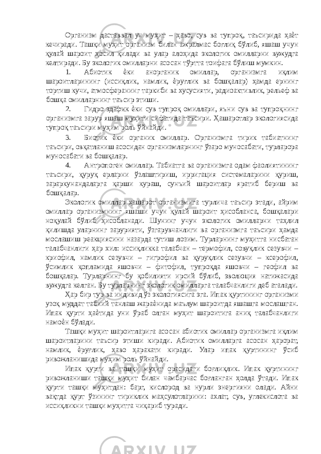 Организм даставвал уч муҳит – ҳаво, сув ва тупроқ, таъсирида ҳаѐт кечиради. Ташқи муҳит организм билан ажралмас боғлиқ бўлиб, яшаш учун қулай шароит ҳосил қилади ва улар алоҳида экологик омилларни вужудга келтиради. Бу экологик омилларни асосан тўртта тоифага бўлиш мумкин. 1. Абиотик ѐки анорганик омиллар, организмга иқлим шароитларининг (иссиқлик, намлик, ѐруғлик ва бошқалар) ҳамда ернинг тортиш кучи, атмосферанинг таркиби ва хусусияти, радиоактивлик, рельеф ва бошқа омилларнинг таъсир этиши. 2. Гидро-эдафик ѐки сув тупроқ омиллари, яъни сув ва тупроқнинг организмга зарур яшаш муҳити сифатида таъсири. Ҳашаротлар экологиясида тупроқ таъсири муҳим роль ўйнайди. 3. Биотик ѐки органик омиллар. Организмга тирик табиатнинг таъсири, овқатланиш асосидан организмларнинг ўзаро муносабати, турларора муносабати ва бошқалар. 4. Антропоген омиллар. Табиатга ва организмга одам фаолиятининг таъсири, қуруқ ерларни ўзлаштириш, ирригация системаларини қуриш, зараркунандаларга қарши кураш, сунъий шароитлар яратиб бериш ва бошқалар. Экологик омиллар ҳашарот организмига турлича таъсир этади, айрим омиллар организмнинг яшаши учун қулай шароит ҳисобланса, бошқалари ноқулай бўлиб ҳисобланади. Шунинг учун экологик омилларни таҳлил қилишда уларнинг зарурияти, ўзгарувчанлиги ва организмга таъсири ҳамда мослашиш реакциясини назарда тутиш лозим. Турларнинг муҳитга нисбатан талабчанлиги ҳар хил: иссиқликка талабчан – термофил, совуқлик сезувчи – криофил, намлик сезувчи – гигрофил ва қуруқлик сезувчи – ксерофил, ўсимлик қопламида яшовчи – фитофил, тупроқда яшовчи – геофил ва бошқалар. Турларнинг бу қобилияти ирсий бўлиб, эволюция натижасида вужудга келган. Бу турларнинг экологик омилларга талабчанлиги деб аталади. Ҳар бир тур ва индивид ўз экологиясига эга. Ипак қуртининг организми узоқ муддат табиий танлаш жараѐнида маълум шароитда яшашга мослашган. Ипак қурти ҳаѐтида уни ўраб олган муҳит шароитига аниқ талабчанлиги намоѐн бўлади. Ташқи муҳит шароитларига асосан абиотик омиллар организмга иқлим шароитларини таъсир этиши киради. Абиотик омилларга асосан ҳарорат, намлик, ѐруғлик, ҳаво ҳаракати киради. Улар ипак қуртининг ўсиб ривожланишида муҳим роль ўйнайди. Ипак қурти ва ташқи муҳит орасидаги боғлиқлик. Ипак қуртининг ривожланиши ташқи муҳит билан чамбарчас боғланган ҳолда ўтади. Ипак қурти ташқи муҳитдан: барг, кислород ва нурли энергияни олади. Айни вақтда қурт ўзининг тириклик маҳсулотларини: ахлат, сув, углекислота ва иссиқликни ташқи муҳитга чиқариб туради. 