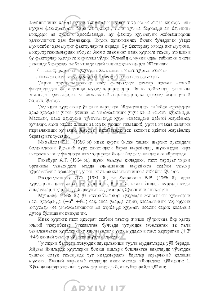 алмашиниши ҳамда турли формадаги нурли энергия таъсири киради. Энг муҳим факторлардан бири озиқ-овқат, яъни қуртга бериладиган баргнинг миқдори ва сифати ҳисобланади. Бу фактор қуртларни жойлаштириш қалинлигига ҳам боғлиқдир. Тирик организмлар билан бўладиган ўзаро муносабат ҳам муҳит факторларига киради. Бу факторлар ичида энг муҳими, микроорганизмлардан иборат. Аммо одамнинг ипак қуртига таъсир этишини бу факторлар қаторига киритиш тўғри бўлмайди, чунки одам табиатни онгли равишда ўзгартади ва ўз ишида олий социал қонунларга бўйсунади 4. Паст ҳароратни тухумдан жонланган ипак қуртларининг яшовчанлиги ва маҳсулдорлик хусусиятларига таъсири. Тирик организмларнинг ҳаѐт фаолиятига таъсир этувчи асосий факторлардан бири ташқи муҳит ҳароратидир. Чунки ҳайвонлар танасида кечадиган физиологик ва биокимѐвий жараѐнлар ҳаво ҳарорат билан узвий боғлиқ бўлади. Тут ипак қуртининг ўз тана ҳарорати бўлмаганлиги сабабли атрофдаги ҳаво ҳарорати унинг ўсиши ва ривожланиши учун катта таъсир кўрсатади. Масалан, ҳаво ҳарорати кўтарилганда қурт танасидаги ҳаѐтий жараѐнлар кучаяди, яъни нафас олиши ва юрак уриши тезлашиб, ўртча ичакда овқатни парчаланиши кучаяди. Ҳарорат пасайганда эса аксинча ҳаѐтий жараѐнлар бараварига сусаяди. Михайлов Е.Н. (1950 й) ипак қурти билан ташқи шароит орасидаги боғлиқликни ўрганиб қурт танасидаги барча жараѐнлар, шунингдек нерв системасининг фаолияти ҳаво ҳарорати билан боғлиқ эканлигини кўрсатади Гинзбург А.Г. (1964 й.) шуни маълум қиладики, паст ҳарорат тирик организм танасидаги модда алмашиниш жараѐнига салбий таъсир кўрсатибгина қолмасдан, унинг касалликка чалинишига сабабчи бўлади. Рождественская Л.Ф. (1951 й.) ва Зворикина В.В. (1965 й). ипак қуртларини паст ҳароратга чидашини ўрганиб, кичик ѐшдаги қуртлар катта ѐшдагиларга қараганда бирмунча чидамлироқ бўлишини аниқлаган. Муаллиф (1986 й.) ўз тажрибаларида тухумдан жонланган қуртларни паст ҳароратда ( + 3 0 + 4 ) С) сақланса уларда сариқ касаллигини юқтирувчи вируслар тез ривожланишини ва оқибатда қуртлар асосан сариқ касалига дучор бўлишини аниқлаган. Ипак қуртига паст ҳарорат салбий таъсир этиши тўғрисида бир қатор илмий тажрибалар ўтказилган бўлсада тухумдан жонланган ва ҳали озиқланмаган қуртларнинг яшовчанлиги узоқ муддатни паст ҳароратни ( + 3 0 + 4 0 ) қандай таъсир кўрсатиш ўрганилмаган. Тутларни баҳорги совуқдан зарарланиши турли муддатларда рўй беради. Айрим йилларда қуртларни боқиш ишлари бошланган вақтларда тўсатдан тушган совуқ таъсирида тут навдалардаги барглар зарарланиб қолиши мумкин. Бундай мураккаб холларда икки масала кўндаланг қўйилади: 1. Хўжаликларда янгидан тухумлар келтириб, инкубаторийга қўйиш; 