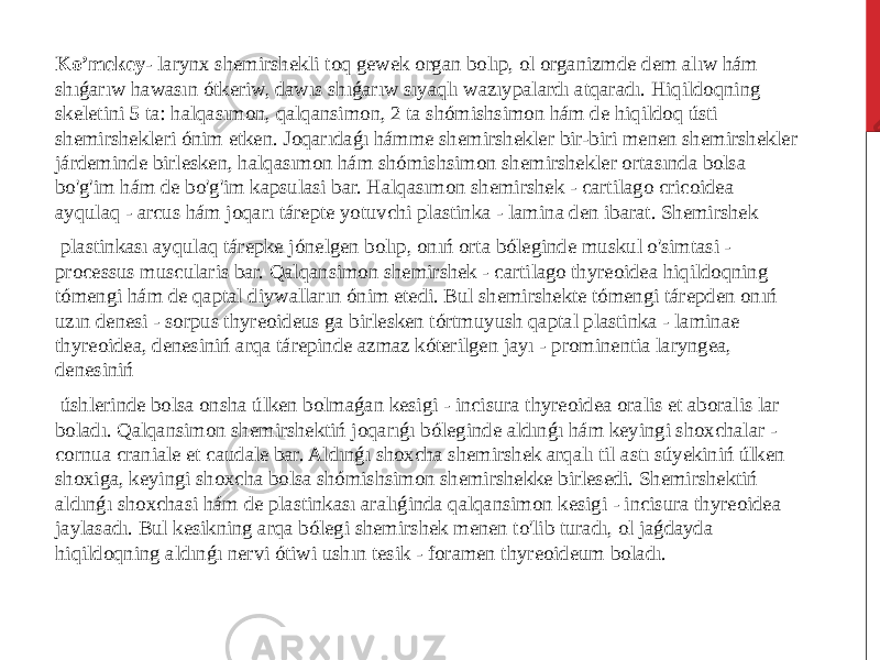  Ko’mekey - larynx shemirshekli toq gewek organ bolıp, ol organizmde dem alıw hám shıǵarıw hawasın ótkeriw, dawıs shıǵarıw sıyaqlı wazıypalardı atqaradı. Hiqildoqning skeletini 5 ta: halqasımon, qalqansimon, 2 ta shómishsimon hám de hiqildoq ústi shemirshekleri ónim etken. Joqarıdaǵı hámme shemirshekler bir-biri menen shemirshekler járdeminde birlesken, halqasımon hám shómishsimon shemirshekler ortasında bolsa bo&#39;g&#39;im hám de bo&#39;g&#39;im kapsulasi bar. Halqasımon shemirshek - cartilago cricoidea ayqulaq - arcus hám joqarı tárepte yotuvchi plastinka - lamina den ibarat. Shemirshek plastinkası ayqulaq tárepke jónelgen bolıp, onıń orta bóleginde muskul o&#39;simtasi - processus muscularis bar. Qalqansimon shemirshek - cartilago thyreoidea hiqildoqning tómengi hám de qaptal diywalların ónim etedi. Bul shemirshekte tómengi tárepden onıń uzın denesi - sorpus thyreoideus ga birlesken tórtmuyush qaptal plastinka - laminae thyreoidea, denesiniń arqa tárepinde azmaz kóterilgen jayı - prominentia laryngea, denesiniń úshlerinde bolsa onsha úlken bolmaǵan kesigi - incisura thyreoidea oralis et aboralis lar boladı. Qalqansimon shemirshektiń joqarıǵı bóleginde aldınǵı hám keyingi shoxchalar - cornua craniale et caudale bar. Aldınǵı shoxcha shemirshek arqalı til astı súyekiniń úlken shoxiga, keyingi shoxcha bolsa shómishsimon shemirshekke birlesedi. Shemirshektiń aldınǵı shoxchasi hám de plastinkası aralıǵinda qalqansimon kesigi - incisura thyreoidea jaylasadı. Bul kesikning arqa bólegi shemirshek menen to&#39;lib turadı, ol jaǵdayda hiqildoqning aldınǵı nervi ótiwi ushın tesik - foramen thyreoideum boladı. 