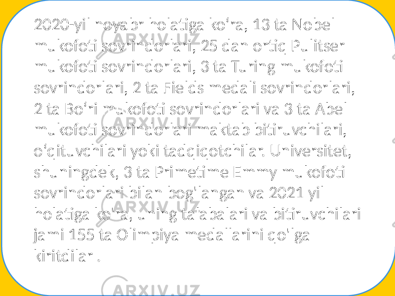 2020-yil noyabr holatiga koʻra, 13 ta Nobel mukofoti sovrindorlari, 25 dan ortiq Pulitser mukofoti sovrindorlari, 3 ta Turing mukofoti sovrindorlari, 2 ta Fields medali sovrindorlari, 2 ta Boʻri mukofoti sovrindorlari va 3 ta Abel mukofoti sovrindorlari maktab bitiruvchilari, oʻqituvchilari yoki tadqiqotchilar. Universitet, shuningdek, 3 ta Primetime Emmy mukofoti sovrindorlari bilan bog&#39;langan va 2021 yil holatiga ko&#39;ra, uning talabalari va bitiruvchilari jami 155 ta Olimpiya medallarini qo&#39;lga kiritdilar . 