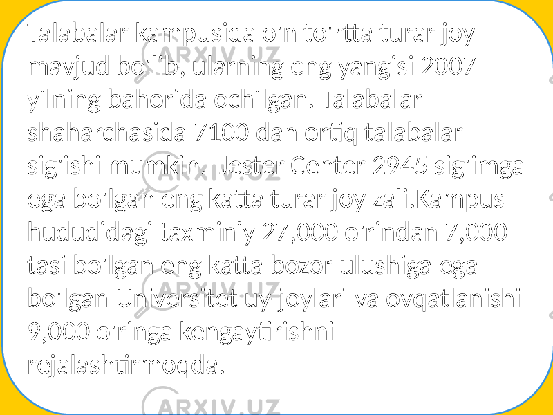 Talabalar kampusida o&#39;n to&#39;rtta turar joy mavjud bo&#39;lib, ularning eng yangisi 2007 yilning bahorida ochilgan. Talabalar shaharchasida 7100 dan ortiq talabalar sig&#39;ishi mumkin. Jester Center 2945 sig&#39;imga ega bo&#39;lgan eng katta turar joy zali.Kampus hududidagi taxminiy 27,000 o&#39;rindan 7,000 tasi bo&#39;lgan eng katta bozor ulushiga ega bo&#39;lgan Universitet uy-joylari va ovqatlanishi 9,000 o&#39;ringa kengaytirishni rejalashtirmoqda. 