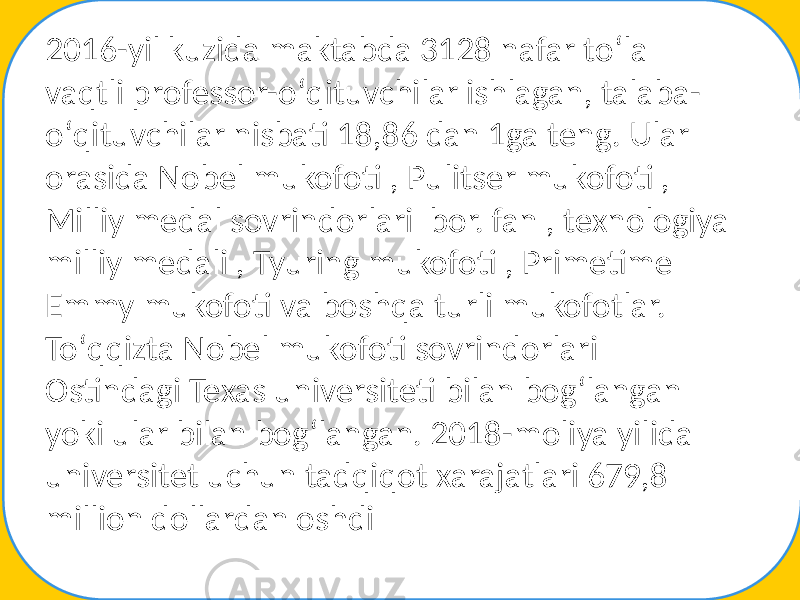 2016-yil kuzida maktabda 3128 nafar toʻla vaqtli professor-oʻqituvchilar ishlagan, talaba- oʻqituvchilar nisbati 18,86 dan 1ga teng. Ular orasida Nobel mukofoti , Pulitser mukofoti , Milliy medal sovrindorlari bor. fan , texnologiya milliy medali , Tyuring mukofoti , Primetime Emmy mukofoti va boshqa turli mukofotlar. Toʻqqizta Nobel mukofoti sovrindorlari Ostindagi Texas universiteti bilan bogʻlangan yoki ular bilan bogʻlangan. 2018-moliya yilida universitet uchun tadqiqot xarajatlari 679,8 million dollardan oshdi 