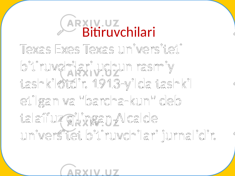 Bitiruvchilari Texas Exes Texas universiteti bitiruvchilari uchun rasmiy tashkilotdir. 1913-yilda tashkil etilgan va &#34;barcha-kun&#34; deb talaffuz qilingan Alcalde universitet bitiruvchilari jurnalidir. 