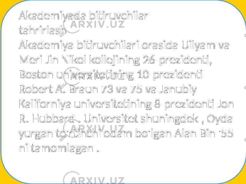 Akademiyada bitiruvchilar tahrirlash Akademiya bitiruvchilari orasida Uilyam va Meri Jin Nikol kollejining 26-prezidenti, Boston universitetining 10-prezidenti Robert A. Braun 73 va 75 va Janubiy Kaliforniya universitetining 8-prezidenti Jon R. Hubbard . Universitet shuningdek , Oyda yurgan to&#39;rtinchi odam bo&#39;lgan Alan Bin &#39;55 ni tamomlagan . 