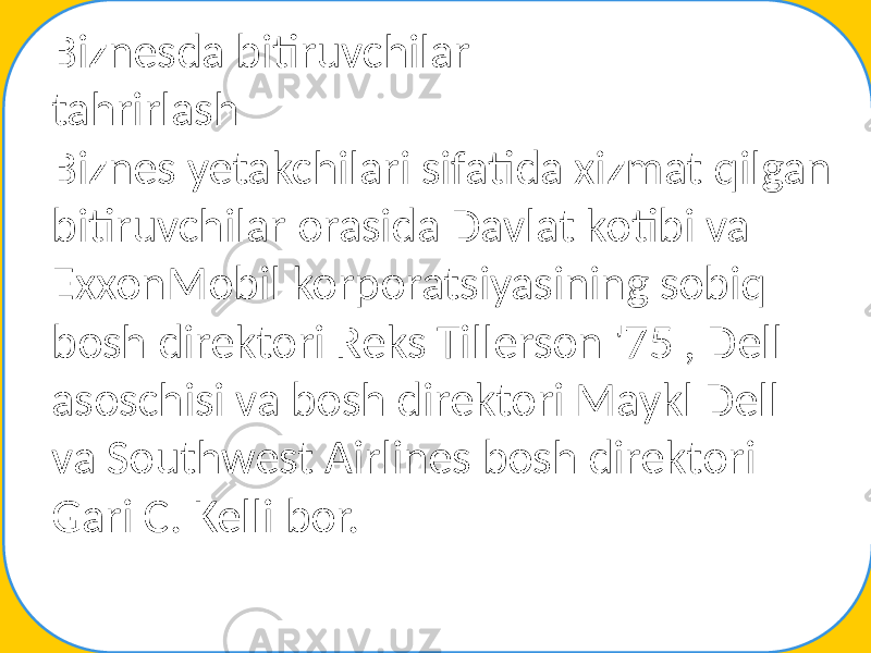 Biznesda bitiruvchilar tahrirlash Biznes yetakchilari sifatida xizmat qilgan bitiruvchilar orasida Davlat kotibi va ExxonMobil korporatsiyasining sobiq bosh direktori Reks Tillerson &#39;75 , Dell asoschisi va bosh direktori Maykl Dell va Southwest Airlines bosh direktori Gari C. Kelli bor. 