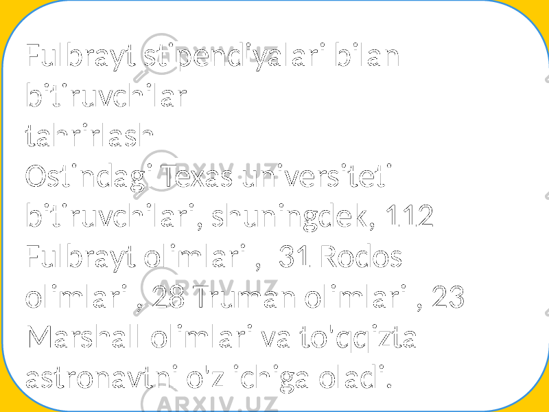 Fulbrayt stipendiyalari bilan bitiruvchilar tahrirlash Ostindagi Texas universiteti bitiruvchilari, shuningdek, 112 Fulbrayt olimlari , 31 Rodos olimlari , 28 Truman olimlari , 23 Marshall olimlari va to&#39;qqizta astronavtni o&#39;z ichiga oladi. 