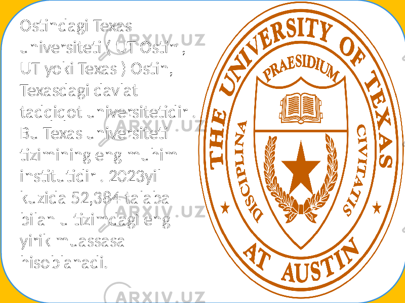 Ostindagi Texas universiteti ( UT Ostin , UT yoki Texas ) Ostin, Texasdagi davlat tadqiqot universitetidir . Bu Texas universiteti tizimining eng muhim institutidir . 2023yil kuzida 52,384 talaba bilan u tizimdagi eng yirik muassasa hisoblanadi. 