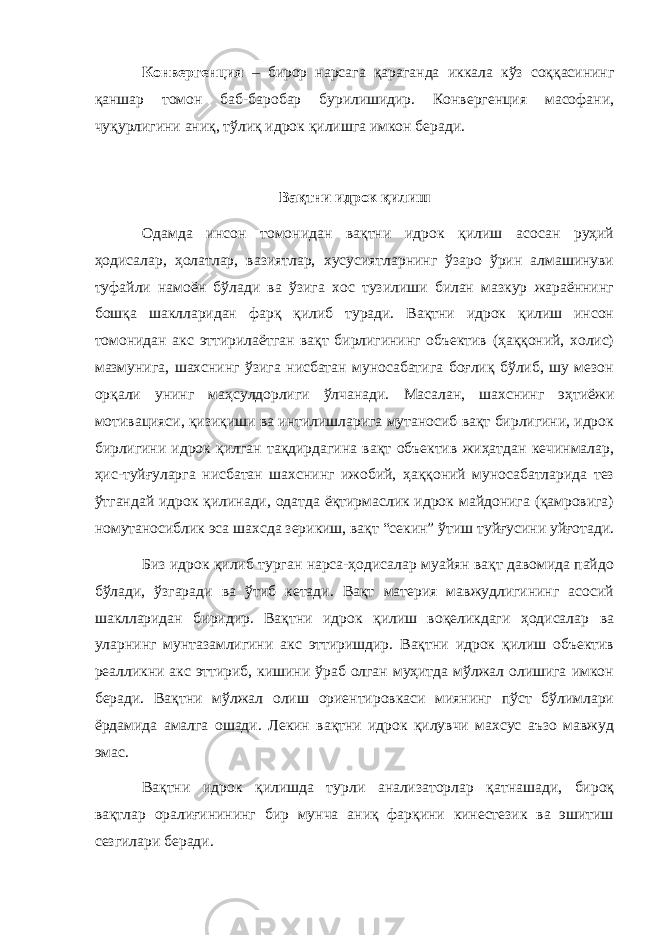 Конвергенция – бирор нарсага қараганда иккала кўз соққасининг қаншар томон баб-баробар бурилишидир. Конвергенция масофани, чуқурлигини аниқ, тўлиқ идрок қилишга имкон беради. Вақтни идрок қилиш Одамда инсон томонидан вақтни идрок қилиш асосан руҳий ҳодисалар, ҳолатлар, вазиятлар, хусусиятларнинг ўзаро ўрин алмашинуви туфайли намоён бўлади ва ўзига хос тузилиши билан мазкур жараённинг бошқа шаклларидан фарқ қилиб туради. Вақтни идрок қилиш инсон томонидан акс эттирилаётган вақт бирлигининг объектив (ҳаққоний, холис) мазмунига, шахснинг ўзига нисбатан муносабатига боғлиқ бўлиб, шу мезон орқали унинг маҳсулдорлиги ўлчанади. Масалан, шахснинг эҳтиёжи мотивацияси, қизиқиши ва интилишларига мутаносиб вақт бирлигини, идрок бирлигини идрок қилган тақдирдагина вақт объектив жиҳатдан кечинмалар, ҳис-туйғуларга нисбатан шахснинг ижобий, ҳаққоний муносабатларида тез ўтгандай идрок қилинади, одатда ёқтирмаслик идрок майдонига (қамровига) номутаносиблик эса шахсда зерикиш, вақт “секин” ўтиш туйғусини уйғотади. Биз идрок қилиб турган нарса-ҳодисалар муайян вақт давомида пайдо бўлади, ўзгаради ва ўтиб кетади. Вақт материя мавжудлигининг асосий шаклларидан биридир. Вақтни идрок қилиш воқеликдаги ҳодисалар ва уларнинг мунтазамлигини акс эттиришдир. Вақтни идрок қилиш объектив реалликни акс эттириб, кишини ўраб олган муҳитда мўлжал олишига имкон беради. Вақтни мўлжал олиш ориентировкаси миянинг пўст бўлимлари ёрдамида амалга ошади. Лекин вақтни идрок қилувчи махсус аъзо мавжуд эмас. Вақтни идрок қилишда турли анализаторлар қатнашади, бироқ вақтлар оралиғинининг бир мунча аниқ фарқини кинестезик ва эшитиш сезгилари беради. 