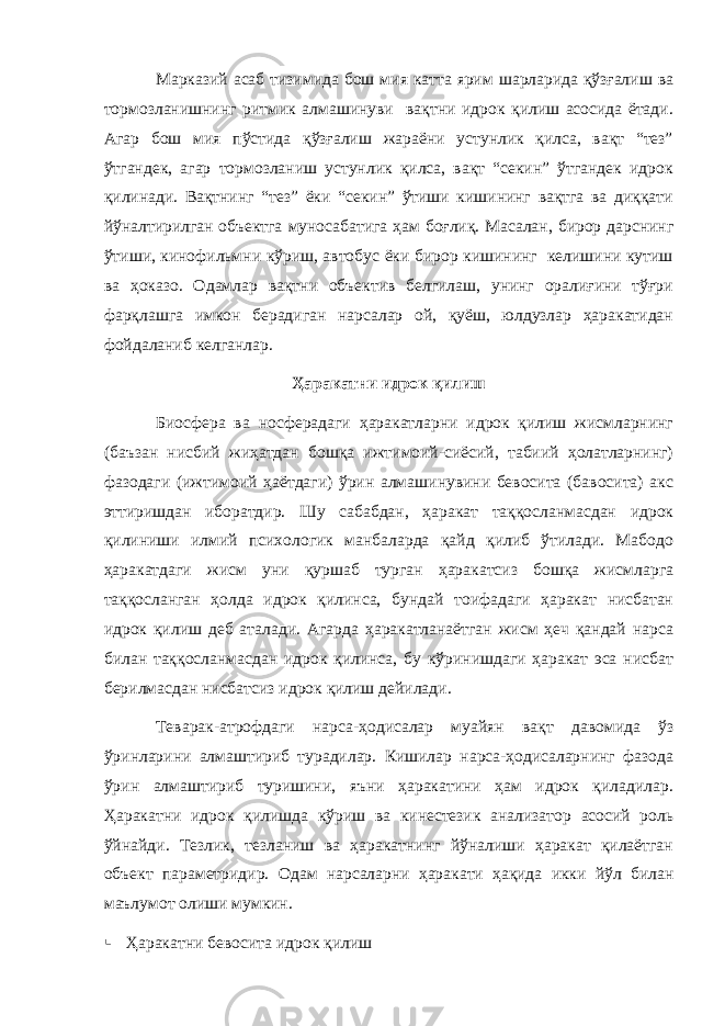 Марказий асаб тизимида бош мия катта ярим шарларида қўзғалиш ва тормозланишнинг ритмик алмашинуви вақтни идрок қилиш асосида ётади. Агар бош мия пўстида қўзғалиш жараёни устунлик қилса, вақт “тез” ўтгандек, агар тормозланиш устунлик қилса, вақт “секин” ўтгандек идрок қилинади. Вақтнинг “тез” ёки “секин” ўтиши кишининг вақтга ва диққати йўналтирилган объектга муносабатига ҳам боғлиқ. Масалан, бирор дарснинг ўтиши, кинофильмни кўриш, автобус ёки бирор кишининг келишини кутиш ва ҳоказо. Одамлар вақтни объектив белгилаш, унинг оралиғини тўғри фарқлашга имкон берадиган нарсалар ой, қуёш, юлдузлар ҳаракатидан фойдаланиб келганлар. Ҳаракатни идрок қилиш Биосфера ва носферадаги ҳаракатларни идрок қилиш жисмларнинг (баъзан нисбий жиҳатдан бошқа ижтимоий-сиёсий, табиий ҳолатларнинг) фазодаги (ижтимоий ҳаётдаги) ўрин алмашинувини бевосита (бавосита) акс эттиришдан иборатдир. Шу сабабдан, ҳаракат таққосланмасдан идрок қилиниши илмий психологик манбаларда қайд қилиб ўтилади. Мабодо ҳаракатдаги жисм уни қуршаб турган ҳаракатсиз бошқа жисмларга таққосланган ҳолда идрок қилинса, бундай тоифадаги ҳаракат нисбатан идрок қилиш деб аталади. Агарда ҳаракатланаётган жисм ҳеч қандай нарса билан таққосланмасдан идрок қилинса, бу кўринишдаги ҳаракат эса нисбат берилмасдан нисбатсиз идрок қилиш дейилади. Теварак-атрофдаги нарса-ҳодисалар муайян вақт давомида ўз ўринларини алмаштириб турадилар. Кишилар нарса-ҳодисаларнинг фазода ўрин алмаштириб туришини, яъни ҳаракатини ҳам идрок қиладилар. Ҳаракатни идрок қилишда кўриш ва кинестезик анализатор асосий роль ўйнайди. Тезлик, тезланиш ва ҳаракатнинг йўналиши ҳаракат қилаётган объект параметридир. Одам нарсаларни ҳаракати ҳақида икки йўл билан маълумот олиши мумкин.  Ҳаракатни бевосита идрок қилиш 