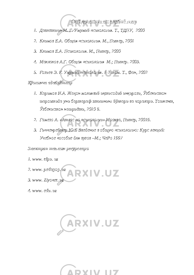 Фойдаланилган адабиётлар 1. Дaвлeтшин М. Г. Умумий псиxoлoгия. Т., ТДПУ, 2000 2. Климов Е.А . Общая психология. М . , Питер, 2001 3. Климов Е.А . Психология. М . , Питер, 2000 4. Маклаков А.Г . Общая психология М.; Питер . 2003. 5. Ғoзиeв Э. Ғ. Умумий псиxoлoгия. 1-2 тoм. Т., Фан, 2002 Қўшимча адабиётлар 1. Каримов И.А. Жаҳон молиявий иқтисодий инқирози, Ўзбекистон шароитида уни бартараф этишнинг йўллари ва чоралари. Тошкент, Ўзбекистон нашриёти, 2010 й. 2. Гaмeзo A. «Aтлaс пo псиxoлoгии» Мoсквa, Питер, 2001й. 3. Гиппенрейтер Ю.Б Введение в об щ ую психологию: Курс лекций: Учебное пособие для вузов –М.; ЧеРо 1997 Электрон таълим ресурслари 1. www. tdpu. uz 2. www. pedagog. uz 3. www. Ziyonet. uz 4. www. edu. uz 