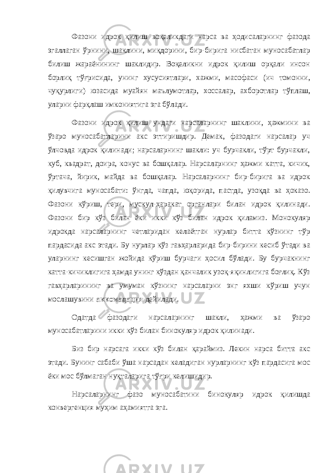 Фазони идрок қилиш воқеликдаги нарса ва ҳодисаларнинг фазода эгаллаган ўрнини, шаклини, миқдорини, бир-бирига нисбатан муносабатлар билиш жараёнининг шаклидир. Воқеликни идрок қилиш орқали инсон борлиқ тўғрисида, унинг хусусиятлари, хажми, масофаси (ич томонни, чуқурлиги) юзасида муайян маълумотлар, хоссалар, ахборотлар тўплаш, уларни фарқлаш имкониятига эга бўлади. Фазони идрок қилиш ундаги нарсаларнинг шаклини, ҳажмини ва ўзаро муносабатларини акс эттиришдир. Демак, фазодаги нарсалар уч ўлчовда идрок қилинади; нарсаларнинг шакли: уч бурчакли, тўрт бурчакли, куб, квадрат, доира, конус ва бошқалар. Нарсаларнинг ҳажми катта, кичик, ўртача, йирик, майда ва бошқалар. Нарсаларнинг бир-бирига ва идрок қилувчига муносабати: ўнгда, чапда, юқорида, пастда, узоқда ва ҳоказо. Фазони кўриш, тери, мускул-ҳаракат органлари билан идрок қилинади. Фазони бир кўз билан ёки икки кўз билан идрок қиламиз. Монокуляр идрокда нарсаларнинг четларидан келаётган нурлар битта кўзнинг тўр пардасида акс этади. Бу нурлар кўз гавҳарларида бир-бирини кесиб ўтади ва уларнинг кесишган жойида кўриш бурчаги ҳосил бўлади. Бу бурчакнинг катта-кичиклигига ҳамда унинг кўздан қанчалик узоқ-яқинлигига боғлиқ. Кўз гавҳарларининг ва умуман кўзнинг нарсаларни энг яхши кўриш учун мослашувини аккомадация дейилади. Одатда фазодаги нарсаларнинг шакли, ҳажми ва ўзаро муносабатларини икки кўз билан бинокуляр идрок қилинади. Биз бир нарсага икки кўз билан қараймиз. Лекин нарса битта акс этади. Бунинг сабаби ўша нарсадан келадиган нурларнинг кўз пардасига мос ёки мос бўлмаган нуқталарига тўғри келишидир. Нарсаларнинг фазо муносабатини бинокуляр идрок қилишда конвергенция муҳим аҳамиятга эга. 