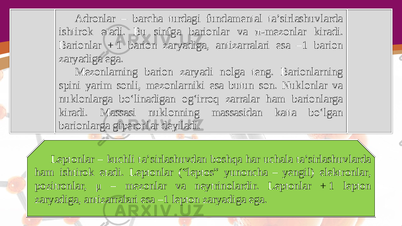 Adronlar – barcha turdagi fundamental ta’sirlashuvlarda ishtirok etadi. Bu sinfga barionlar va π- mezonlar kiradi. Barionlar + 1 barion zaryadiga, antizarralari esa –1 barion zaryadiga ega. Mezonlarning barion zaryadi nolga teng. Barionlarning spini yarim sonli, mezonlarniki esa butun son. Nuklonlar va nuklonlarga bo‘linadigan og‘irroq zarralar ham barionlarga kiradi. Massasi nuklonning massasidan katta bo‘lgan barionlarga giperonlar deyiladi. Leptonlar – kuchli ta’sirlashuvdan boshqa har uchala ta’sirlashuvlarda ham ishtirok etadi. Leptonlar (“leptos” yunoncha  –  yengil) elektronlar, pozitronlar, μ – mezonlar va neytrinolardir. Leptonlar + 1 lepton zaryadiga, antizarralari esa –1 lepton zaryadiga ega. 