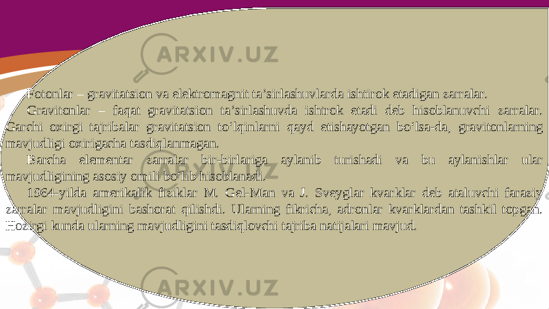 Fotonlar – gravitatsion va elektromagnit ta’sirlashuvlarda ishtirok etadigan zarralar. Gravitonlar – faqat gravitatsion ta’sirlashuvda ishtrok etadi deb hisoblanuvchi zarralar. Garchi oxirgi tajribalar gravitatsion to‘lqinlarni qayd etishayotgan bo‘lsa-da, gravitonlarning mavjudligi oxirigacha tasdiqlanmagan. Barcha elementar zarralar bir-birlariga aylanib turishadi va bu aylanishlar ular mavjudligining asosiy omili bo‘lib hisoblanadi. 1964-yilda amerikalik fiziklar M. Gel-Man va J. Sveyglar kvarklar deb ataluvchi faraziy zarralar mavjudligini bashorat qilishdi. Ularning fikricha, adronlar kvarklardan tashkil topgan. Hozirgi kunda ularning mavjudligini tasdiqlovchi tajriba natijalari mavjud. 