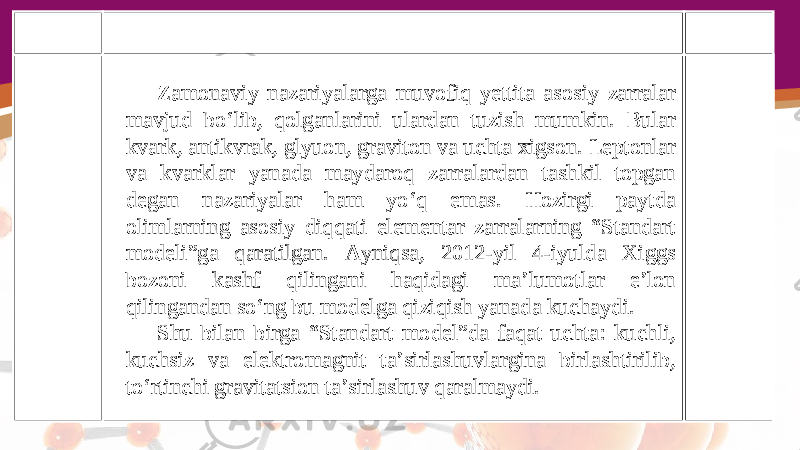 Zamonaviy nazariyalarga muvofiq yettita asosiy zarralar mavjud bo‘lib, qolganlarini ulardan tuzish mumkin. Bular kvark, antikvrak, glyuon, graviton va uchta xigson. Leptonlar va kvarklar yanada maydaroq zarralardan tashkil topgan degan nazariyalar ham yo‘q emas. Hozirgi paytda olimlarning asosiy diqqati elementar zarralarning “Standart modeli”ga qaratilgan. Ayniqsa, 2012-yil 4-iyulda Xiggs bozoni kashf qilingani haqidagi ma’lumotlar e’lon qilingandan so‘ng bu modelga qiziqish yanada kuchaydi. Shu bilan birga “Standart model”da faqat uchta: kuchli, kuchsiz va elektromagnit ta’sirlashuvlargina birlashtirilib, to‘rtinchi gravitatsion ta’sirlashuv qaralmaydi. 