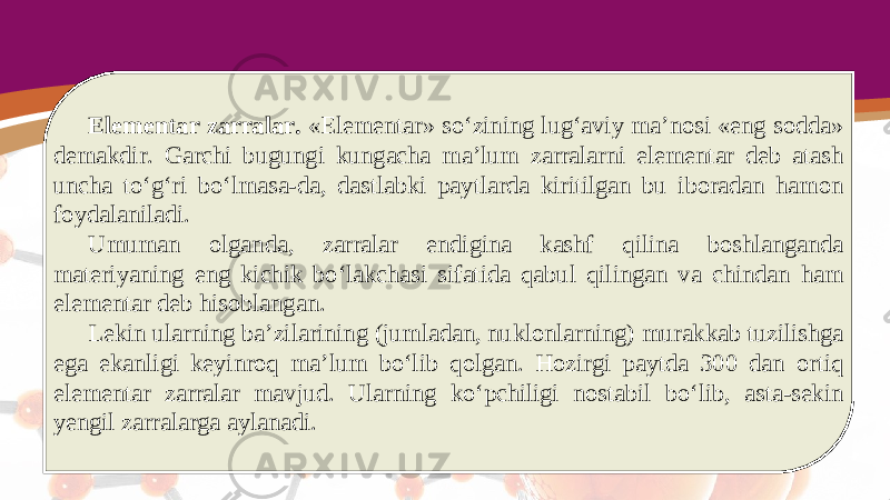 Elementar zarralar. «Elementar» so‘zining lug‘aviy ma’nosi «eng sodda» demakdir. Garchi bugungi kungacha ma’lum zarralarni elementar deb atash uncha to‘g‘ri bo‘lmasa-da, dastlabki paytlarda kiritilgan bu iboradan hamon foydalaniladi. Umuman olganda, zarralar endigina kashf qilina boshlanganda materiyaning eng kichik bo‘lakchasi sifatida qabul qilingan va chindan ham elementar deb hisoblangan. Lekin ularning ba’zilarining (jumladan, nuklonlarning) murakkab tuzilishga ega ekanligi keyinroq ma’lum bo‘lib qolgan. Hozirgi paytda 300 dan ortiq elementar zarralar mavjud. Ularning ko‘pchiligi nostabil bo‘lib, asta-sekin yengil zarralarga aylanadi. 