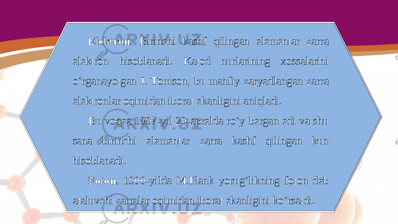 Elektron. Birinchi kashf qilingan elementar zarra elektron hisoblanadi. Katod nurlarining xossalarini o‘rganayotgan J. Tomson, bu manfiy zaryadlangan zarra elektronlar oqimidan iborat ekanligini aniqladi. Bu voqea 1897-yil 29-aprelda ro‘y bergan edi va shu sana birinchi elementar zarra kashf qilingan kun hisoblanadi. Foton. 1900-yilda M.Plank yorug‘likning foton deb ataluvchi zarralar oqimidan iborat ekanligini ko‘rsatdi. 