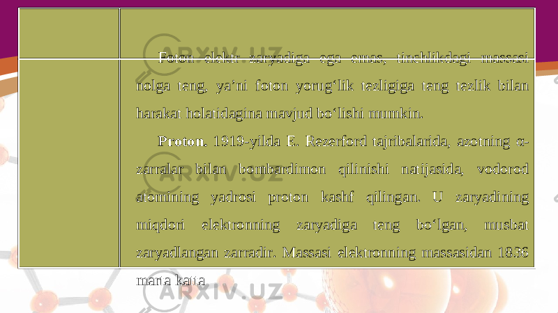 Foton elektr zaryadiga ega emas, tinchlikdagi massasi nolga teng, ya’ni foton yorug‘lik tezligiga teng tezlik bilan harakat holatidagina mavjud bo‘lishi mumkin. Proton. 1919-yilda E. Rezerford tajribalarida, azotning α- zarralar bilan bombardimon qilinishi natijasida, vodorod atomining yadrosi proton kashf qilingan. U zaryadining miqdori elektronning zaryadiga teng bo‘lgan, musbat zaryadlangan zarradir. Massasi elektronning massasidan 1836 marta katta 