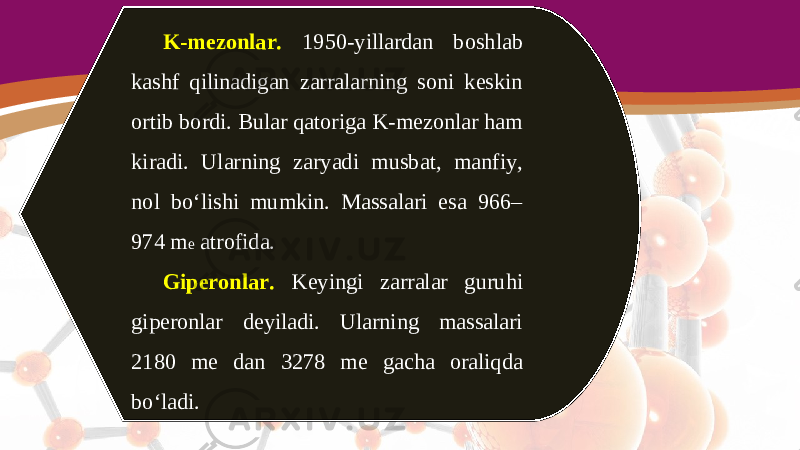 K-mezonlar. 1950-yillardan boshlab kashf qilinadigan zarralarning soni keskin ortib bordi. Bular qatoriga K-mezonlar ham kiradi. Ularning zaryadi musbat, manfiy, nol bo‘lishi mumkin. Massalari esa 966– 974 m e atrofida. Giperonlar. Keyingi zarralar guruhi giperonlar deyiladi. Ularning massalari 2180 me dan 3278 me gacha oraliqda bo‘ladi. 